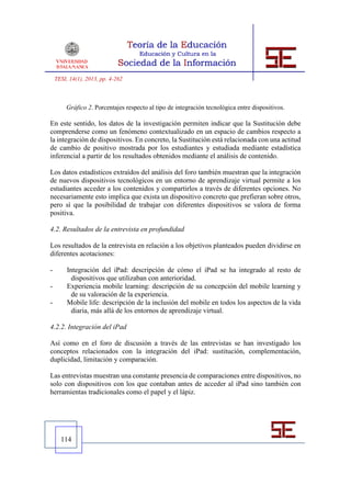 TESI, 14(1), 2013, pp. 4-262



        Gráfico 2. Porcentajes respecto al tipo de integración tecnológica entre dispositivos.

En este sentido, los datos de la investigación permiten indicar que la Sustitución debe
comprenderse como un fenómeno contextualizado en un espacio de cambios respecto a
la integración de dispositivos. En concreto, la Sustitución está relacionada con una actitud
de cambio de positivo mostrada por los estudiantes y estudiada mediante estadística
inferencial a partir de los resultados obtenidos mediante el análisis de contenido.

Los datos estadísticos extraídos del análisis del foro también muestran que la integración
de nuevos dispositivos tecnológicos en un entorno de aprendizaje virtual permite a los
estudiantes acceder a los contenidos y compartirlos a través de diferentes opciones. No
necesariamente esto implica que exista un dispositivo concreto que prefieran sobre otros,
pero sí que la posibilidad de trabajar con diferentes dispositivos se valora de forma
positiva.

4.2. Resultados de la entrevista en profundidad

Los resultados de la entrevista en relación a los objetivos planteados pueden dividirse en
diferentes acotaciones:

-        Integración del iPad: descripción de cómo el iPad se ha integrado al resto de
           dispositivos que utilizaban con anterioridad.
-        Experiencia mobile learning: descripción de su concepción del mobile learning y
           de su valoración de la experiencia.
-        Mobile life: descripción de la inclusión del mobile en todos los aspectos de la vida
           diaria, más allá de los entornos de aprendizaje virtual.

4.2.2. Integración del iPad

Así como en el foro de discusión a través de las entrevistas se han investigado los
conceptos relacionados con la integración del iPad: sustitución, complementación,
duplicidad, limitación y comparación.

Las entrevistas muestran una constante presencia de comparaciones entre dispositivos, no
solo con dispositivos con los que contaban antes de acceder al iPad sino también con
herramientas tradicionales como el papel y el lápiz.




      114
 
