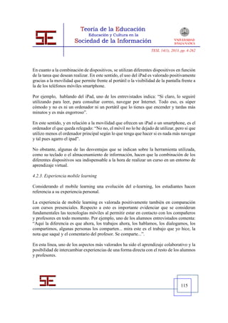 TESI, 14(1), 2013, pp. 4-262




En cuanto a la combinación de dispositivos, se utilizan diferentes dispositivos en función
de la tarea que desean realizar. En este sentido, el uso del iPad es valorado positivamente
gracias a la movilidad que permite frente al portátil o la visibilidad de la pantalla frente a
la de los teléfonos móviles smartphone.

Por ejemplo, hablando del iPad, uno de los entrevistados indica: “Sí claro, lo seguiré
utilizando para leer, para consultar correo, navegar por Internet. Todo eso, es súper
cómodo y no es ni un ordenador ni un portátil que lo tienes que encender y tardas más
minutos y es más engorroso”.

En este sentido, y en relación a la movilidad que ofrecen un iPad o un smartphone, es el
ordenador el que queda relegado: “No no, el móvil no lo he dejado de utilizar, pero sí que
utilizo menos el ordenador principal según lo que tenga que hacer si es nada más navegar
y tal pues agarro el ipad”.

No obstante, algunas de las desventajas que se indican sobre la herramienta utilizada,
como su teclado o el almacenamiento de información, hacen que la combinación de los
diferentes dispositivos sea indispensable a la hora de realizar un curso en un entorno de
aprendizaje virtual.

4.2.3. Experiencia mobile learning

Considerando el mobile learning una evolución del e-learning, los estudiantes hacen
referencia a su experiencia personal.

La experiencia de mobile learning es valorada positivamente también en comparación
con cursos presenciales. Respecto a esto es importante evidenciar que se consideran
fundamentales las tecnologías móviles al permitir estar en contacto con los compañeros
y profesores en todo momento. Por ejemplo, uno de los alumnos entrevistados comenta:
“Aquí la diferencia es que ahora, los trabajos ahora, los hablamos, los dialogamos, los
compartimos, algunas personas los comparten... mira este es el trabajo que yo hice, la
nota que saqué y el comentario del profesor. Se comparte...”.

En esta línea, uno de los aspectos más valorados ha sido el aprendizaje colaborativo y la
posibilidad de intercambiar experiencias de una forma directa con el resto de los alumnos
y profesores.




                                                                                      115
 
