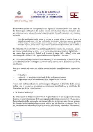 TESI, 14(1), 2013, pp. 4-262



Un aspecto a resaltar son las sugerencias que alguno de los entrevistados hace acerca de
las tecnologías a utilizar en los cursos online, introduciendo nuevos elementos que
permitan una mayor interacción entre los participantes. Uno de los alumnos entrevistados
comenta:

         “Pues, las posibilidades muchas porque yo creo que se le puede aplicar ya hasta la... lo que es la
         realidad aumentada, esto, o sea que posibilidades tiene todas y más, desde juegos a aprendizaje
         mediante juegos, el game-learning o que creo que ya... no ya ... IL3 ya tiene una actividad, por lo
         menos aún es piloto, pero ya por esa vía, por esa vía hay muchísimas posibilidades, está en pañales..”

En otra entrevista se observa: “Me gustaría que fuera tipo second life, o sea que... que es
un entorno virtual donde tu entras y... es como si nosotros estuviéramos digitalizados y
de repente hay un profesor, digital, y de repente tú haces click. ¿Sabes?, como una
aventura gráfica, tú haces click y puedes hablar con el profesor conversar...”

La valoración de la experiencia de mobile learning es positiva también al observar que 9
de los 10 entrevistados contemplan la posibilidad de realizar cursos de aprendizaje online
en el futuro.

Los aspectos más relevantes que señalan como principales para el éxito de un curso online
son:

        El feedback.
        La tutoría y el seguimiento adecuado de los profesores o tutores.
        La participación de sus compañeros y de los profesores o tutores.

Todos estos factores indican que las tecnologías influyen en el desarrollo de los cursos
online y en el proceso de aprendizaje especialmente identificado en la posibilidad de
interactuar, participar e intercambiar.

4.2.4. Hacia el mobile life

La introducción de dispositivos móviles en el aprendizaje no es una excepción. El mobile
learning es una vertiente más de lo que se pueden identificar como mobile life, es decir,
la introducción de las tecnologías móviles en todos los ámbitos sociales. En este sentido,
los datos recogidos mediante la entrevistan indican que los alumnos, en concreto 7 de 10,
no consideran que la tecnología haya modificado sus hábitos y costumbres. No obstante,




      116
 