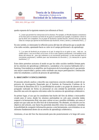 TESI, 14(1), 2013, pp. 4-262



queda expuesto de la siguiente manera (en referencia al foro):

      “[...] tiene que permitir las valoraciones de los alumnos. Por ejemplo, en Moodle dejamos comentarios
      en los foros pero no tenemos un botón de me gusta el comentario por ejemplo, no podemos valorar lo
      que ha dicho otro compañero. En un grupo de facebook si puedes hacerlo, entonces tiene que aportar
      todas las ventajas que aportan las herramientas tipo facebook, twitter y demás y combinarlas bien [...]”

En este sentido, es interesante la reflexión acerca del tipo de utilización que se puede dar
a las redes sociales, apuntando hacia su valor en el campo profesional o de aprendizaje:

      “[...] yo antes de facebook era mi prima no sé qué, la amiga de no sé quién se casa... todo era... en
      cambio ahora. o sea con el iPad, con el curso. el uso es más cognitivo profesional, o sea también social
      dentro del entorno de... pero que realmente es un crecimiento profesional, va más asociado hacia el
      crecimiento profesional y también pues una herramienta de diversión [...] la interacción te aporta
      muchísimo [...]”

Estos datos permiten acercarse al modo en que las redes sociales también forman parte
de los entornos de aprendizaje colaborativo, sumándose a los recursos habituales del e-
learning. Esta tendencia se amplifica por la presencia de la tecnología móvil, que permite
una mayor conectividad y genera como resultado una mayor participación e interacción
entre los estudiantes y actores de proceso de aprendizaje.

5.- DISCUSIÓN Y CONCLUSIONES

El presente artículo analiza y describe una experiencia concreta realizada a partir de un
proyecto de investigación financiado por el Instituto de Formación Continua de la
Universitat de Barcelona (IL3). La posibilidad de acceder a un grupo de alumnos de un
postgrado realizado de forma no presencial en esta entidad ha permitido analizar y
describir una serie de aspectos relevantes sobre los entornos de aprendizaje colaborativo.

En primer lugar, el uso que los estudiantes han hecho del foro de debate e intercambio
creado para el curso, donde los alumnos participaban no solo para consultar dudas
respecto a la herramienta iPad, sino para valorar su uso y posibles utilidades, así como el
propio uso que cada uno de ellos hizo de la herramienta. No obstante, en relación con los
objetivos del artículo, este factor ha permitido describir cómo los estudiantes valoraban
la posibilidad de compartir información gracias a esta herramienta, convirtiéndose en un
elemento fundamental dentro de un entorno de aprendizaje colaborativo.

Asimismo, el uso del foro fue decreciendo para dar posteriormente a lo largo del curso



   118
 