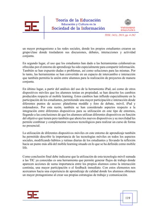 TESI, 14(1), 2013, pp. 4-262




un mayor protagonismo a las redes sociales, donde los propios estudiantes crearon un
grupo/clase donde trasladaron sus discusiones, debates, interacciones y actividad
conjunta.

En segundo lugar, el uso que los estudiantes han dado a las herramientas colaborativas
ofrecidas por el entorno de aprendizaje ha sido especialmente para compartir información.
También se han expuesto dudas o problemas, así como soluciones para las mismas. Por
lo tanto, las herramientas se han convertido en un espacio de intercambio e interacción
que también permitía la unión entre alumnos para la realización de proyectos de manera
conjunta.

En último lugar, a partir del análisis del uso de la herramienta iPad, así como de otros
dispositivos móviles que los alumnos tenían en propiedad, se han descrito los cambios
producidos respecto al mobile learning. Estos cambios han influido especialmente en la
participación de los estudiantes, permitiendo una mayor participación e interacción desde
diferentes puntos de acceso: plataforma moddle y foro de debate, móvil, iPad y
ordenadores. Por esta razón, también se han considerado aspectos respecto a la
integración entre diferentes dispositivos para su utilización en este tipo de entornos,
llegando a las conclusiones de que los alumnos utilizan diferentes dispositivos en función
del objetivo que tienen pero también que ahora los nuevos dispositivos y su movilidad les
permite combinar y complementar recursos tecnológicos para realizar un curso de forma
no presencial.

La utilización de diferentes dispositivos móviles en este entorno de aprendizaje también
ha permitido describir la importancia de las tecnologías móviles en todos los aspectos
sociales, modificando hábitos y rutinas diarias de los estudiantes y llevando la reflexión
hacia un punto más allá del mobile learning situado en lo que se ha definido como mobile
life.

Como conclusión final debe indicarse que la utilización de esta tecnología móvil sumada
a las TIC ya conocidas es una herramienta que permite generar flujos de trabajo donde
aparecen acciones de suma importancia entre los propios alumnos como la interacción
continúa, una mayor participación o el feedback inmediato. Con estos elementos nos
acercamos hacia una experiencia de aprendizaje de calidad donde los alumnos obtienen
un mayor protagonismo al crear sus propias estrategias de trabajo y comunicación.




                                                                                   119
 