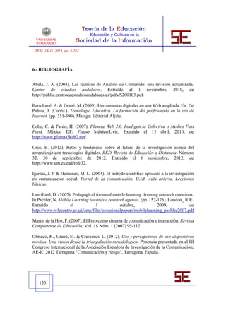 TESI, 14(1), 2013, pp. 4-262



6.- BIBLIOGRAFÍA


Abela, J. A. (2003). Las técnicas de Análisis de Contenido: una revisión actualizada.
Centro de estudios andaluces. Extraído el 1 noviembre, 2010, de
http://public.centrodeestudiosandaluces.es/pdfs/S200103.pdf.

Bartolomé, A. & Grané, M. (2009). Herramientas digitales en una Web ampliada. En: De
Pablos, J. (Coord.). Tecnología Educativa. La formación del profesorado en la era de
Internet. (pp. 351-390). Malaga: Editorial Aljibe.

Cobo, C. & Pardo, H. (2007). Planeta Web 2.0. Inteligencia Colectiva o Medios Fast
Food. México DF: Flacso México/Uvic. Extraído el 13 abril, 2010, de
http://www.planetaWeb2.net/.

Gros, B. (2012). Retos y tendencias sobre el futuro de la investigación acerca del
aprendizaje con tecnologías digitales. RED, Revista de Educación a Distancia. Número
32. 30 de septiembre de 2012. Extraído el 6 noviembre, 2012, de
http://www.um.es/ead/red/32.

Igartua, J. J. & Humanes, M. L. (2004). El método científico aplicado a la investigación
en comunicación social. Portal de la comunicación. UAB, Aula abierta. Lecciones
básicas.

Laurillard, D. (2007). Pedagogical forms of mobile learning: framing research questions.
In Pachler, N. Mobile Learning towards a research agenda. (pp. 152-176). London_ IOE.
Extraído             el            1           octubre,             2009,            de
http://www.wlecentre.ac.uk/cms/files/occasionalpapers/mobilelearning_pachler2007.pdf

Martín de la Hoz, P. (2007). El Foro como sistema de comunicación e interacción. Revista
Complutense de Educación, Vol. 18 Núm. 1 (2007) 95-112.

Olmedo, K., Grané, M. & Crescenzi, L. (2012). Uso y percepciones de uso dispositivos
móviles. Una visión desde la triangulación metodológica. Ponencia presentada en el III
Congreso Internacional de la Asociación Española de Investigación de la Comunicación,
AE-IC 2012 Tarragona "Comunicación y riesgo", Tarragona, España.




   120
 