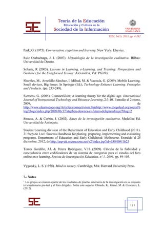 TESI, 14(1), 2013, pp. 4-262




Pask, G. (1975). Conversation, cognition and learning. New York: Elsevier.

Ruiz Olabuénaga, J. I. (2007). Metodología de la investigación cualitativa. Bilbao:
Universidad de Deusto.

Schank, R (2005). Lessons in Learning, e-Learning, and Training: Perspectives and
Guidance for the Enlightened Trainer. Alexandria, VA: Pfeiffer.

Sharples, M., Arnedillo-Sánchez, I. Milrad, M. & Vavoula, G. (2009). Mobile Learning.
Small devices, Big Issues. In Springer (Ed.), Technology-Enhance Learning. Principles
and Products. (pp. 233-249).

Siemens, G. (2005). Connectivism: A learning theory for the digital age. International
Journal of Instructional Technology and Distance Learning, 2:3-10. Extraído el 2 enero,
2009,                                                                               de
http://www.elearnspace.org/Articles/connectivism.htmhttp://www.diegoleal.org/social/b
log/blogs/index.php/2009/06/17/stephen-downes-el-futuro-delaprendizaje?blog=2

Strauss, A. & Corbin, J. (2002). Bases de la investigación cualitativa. Medellín: Ed.
Universidad de Antioquia.

Student Learning division of the Department of Education and Early Childhood (2011).
21 Steps to 1-to1 Success Handbook for planing, preparing, implementing and evaluating
programs. Department of Education and Early Childhood: Melbourne. Extraído el 25
diciembre, 2012, de http://asp-uk.securezone.net/v2/index.jsp?id=639/684/1625

Torres Gordillo, J.J. & Perera Rodríguez, V.H. (2009). Cálculo de la fiabilidad y
concordancia entre codificadores de un sistema de categorías para el estudio del foro
online en e-learning, Revista de Investigación Educativa, nº 1, 2009, pp. 89-103.

Vygotsky, L. S. (1978). Mind in society. Cambridge, MA: Harvard University Press.


7.- Notas
1 Los grupos se crearon a partir de los resultados de pruebas anteriores de la investigación en su conjunto
(el cuestionario pre-test y el foro dirigido). Sobre este aspecto: Olmedo, K., Grané, M. & Crescenzi, L.
(2012).




                                                                                                 121
 