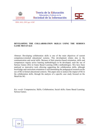 TESI, 14(1), 2013, pp. 4-262




DEVELOPING THE COLLABORATION SKILLS USING THE SERIOUS
GAME METAVALS



Abstract: Developing collaboration skills is one of the main objectives of current
competence-oriented educational systems. This development relates also to the
communication and social skills. Because of their practice-based orientation, skills and
competences require active learning methodologies to be developed, such the use of
Serious Games (SG) in Game Based Learning (GBL) methodologies. SGs have been
analysed as innovative tools allowing supporting the collaboration skills, although
knowledge and curriculum orientation is still dominating the pedagogical research on the
use of SG in formal educational contexts. This paper aims to analyse the impact of SG in
the collaboration skills, through the analysis of a specific case study focused on the
MetaVals SG.




Key words: Competencies; Skills; Collaboration; Social skills; Game Based Learning;
Serious Games.




   124
 