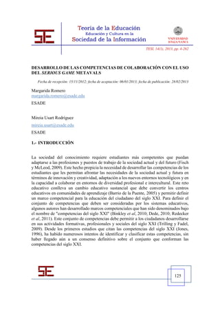 TESI, 14(1), 2013, pp. 4-262




DESARROLLO DE LAS COMPETENCIAS DE COLABORACIÓN CON EL USO
DEL SERIOUS GAME METAVALS
   Fecha de recepción: 15/11/2012; fecha de aceptación: 06/01/2013; fecha de publicación: 28/02/2013

Margarida Romero
margarida.romero@esade.edu
ESADE


Mireia Usart Rodríguez
mireia.usart@esade.edu
ESADE

1.- INTRODUCCIÓN


La sociedad del conocimiento requiere estudiantes más competentes que puedan
adaptarse a las profesiones y puestos de trabajo de la sociedad actual y del futuro (Fisch
y McLeod, 2009). Este hecho propicia la necesidad de desarrollar las competencias de los
estudiantes que les permitan afrontar las necesidades de la sociedad actual y futura en
términos de innovación y creatividad, adaptación a los nuevos entornos tecnológicos y en
la capacidad a colaborar en entornos de diversidad profesional e intercultural. Este reto
educativo conlleva un cambio educativo sustancial que debe convertir los centros
educativos en comunidades de aprendizaje (Barrio de la Puente, 2005) y permitir definir
un marco competencial para la educación del ciudadano del siglo XXI. Para definir el
conjunto de competencias que deben ser consideradas por los sistemas educativos,
algunos autores han desarrollado marcos competenciales que han sido denominados bajo
el nombre de "competencias del siglo XXI" (Binkley et al, 2010; Dede, 2010; Redecker
et al, 2011). Este conjunto de competencias debe permitir a los ciudadanos desarrollarse
en sus actividades formativas, profesionales y sociales del siglo XXI (Trilling y Fadel,
2009). Desde los primeros estudios que citan las competencias del siglo XXI (Jones,
1996), ha habido numerosos intentos de identificar y clasificar estas competencias, sin
haber llegado aún a un consenso definitivo sobre el conjunto que conforman las
competencias del siglo XXI.




                                                                                           125
 