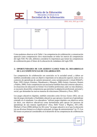 TESI, 14(1), 2013, pp. 4-262




                           (Excepto      en
                           ATCS)




Como podemos observar en la Tabla 1, las competencias de colaboración y comunicación
aparecen como competencias clave mencionadas en todos los marcos de competencias
del siglo XXI. Por ello, debemos considerar la importancia que tienen las competencias
de colaboración para el futuro de la educación de ciudadanos del siglo XXI.


2.- OPORTUNIDADES DE LOS SERIOUS GAMES PARA EL DESARROLLO
    DE LAS COMPETENCIAS DE COLABORACIÓN

Las competencias de colaboración son esenciales en la sociedad actual, y deben ser
también consideradas como un objetivo importante en la educación superior, tanto en los
contextos de aprendizaje de carácter presencial, como semipresencial o virtual (Palloff y
Pratt, 1999; Guitert, Giménez, Daradoumis y Marquès, 2000; Guitert, Guerrero, Romeu
y Padrós, 2008). Estas competencias son necesarias también fuera del contexto educativo,
en situaciones de educación no formal. En el ámbito profesional, cada vez más dinámico,
es necesario desarrollar competencias que permitan la adaptación profesional, personal y
social, que demandan las nuevas maneras de relacionarse (Monereo y Pozo, 2007).

Los juegos educativos digitales, también conocidos como Serious Games (SG), son un
tipo de juegos destinados a finalidades educativas que apoyan e incentivan el aprendizaje
centrado en el estudiante. Los educadores "utilizan juegos digitales con objetivos serios
(es decir, con objetivos educativos) como herramientas para apoyar los procesos de
aprendizaje de una manera significativa" (Sica, Delli Veneri y Miglino, 2011,108).
Michael y Chen (2006) definen los SG como "un juego educativo en el que la educación
(en sus diversas formas) es el objetivo principal, en lugar de entretenimiento" (p.17). Los
SG tienen un potencial considerable en el desarrollo de las competencias de colaboración



                                                                                    127
 