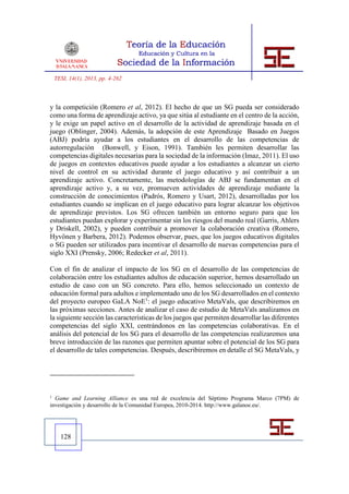 TESI, 14(1), 2013, pp. 4-262



y la competición (Romero et al, 2012). El hecho de que un SG pueda ser considerado
como una forma de aprendizaje activo, ya que sitúa al estudiante en el centro de la acción,
y le exige un papel activo en el desarrollo de la actividad de aprendizaje basada en el
juego (Oblinger, 2004). Además, la adopción de este Aprendizaje Basado en Juegos
(ABJ) podría ayudar a los estudiantes en el desarrollo de las competencias de
autorregulación (Bonwell, y Eison, 1991). También les permiten desarrollar las
competencias digitales necesarias para la sociedad de la información (Imaz, 2011). El uso
de juegos en contextos educativos puede ayudar a los estudiantes a alcanzar un cierto
nivel de control en su actividad durante el juego educativo y así contribuir a un
aprendizaje activo. Concretamente, las metodologías de ABJ se fundamentan en el
aprendizaje activo y, a su vez, promueven actividades de aprendizaje mediante la
construcción de conocimientos (Padrós, Romero y Usart, 2012), desarrolladas por los
estudiantes cuando se implican en el juego educativo para lograr alcanzar los objetivos
de aprendizaje previstos. Los SG ofrecen también un entorno seguro para que los
estudiantes puedan explorar y experimentar sin los riesgos del mundo real (Garris, Ahlers
y Driskell, 2002), y pueden contribuir a promover la colaboración creativa (Romero,
Hyvönen y Barbera, 2012). Podemos observar, pues, que los juegos educativos digitales
o SG pueden ser utilizados para incentivar el desarrollo de nuevas competencias para el
siglo XXI (Prensky, 2006; Redecker et al, 2011).

Con el fin de analizar el impacto de los SG en el desarrollo de las competencias de
colaboración entre los estudiantes adultos de educación superior, hemos desarrollado un
estudio de caso con un SG concreto. Para ello, hemos seleccionado un contexto de
educación formal para adultos e implementado uno de los SG desarrollados en el contexto
del proyecto europeo GaLA NoE1: el juego educativo MetaVals, que describiremos en
las próximas secciones. Antes de analizar el caso de estudio de MetaVals analizamos en
la siguiente sección las características de los juegos que permiten desarrollar las diferentes
competencias del siglo XXI, centrándonos en las competencias colaborativas. En el
análisis del potencial de los SG para el desarrollo de las competencias realizaremos una
breve introducción de las razones que permiten apuntar sobre el potencial de los SG para
el desarrollo de tales competencias. Después, describiremos en detalle el SG MetaVals, y




1
  Game and Learning Alliance es una red de excelencia del Séptimo Programa Marco (7PM) de
investigación y desarrollo de la Comunidad Europea, 2010-2014. http://www.galanoe.eu/.




      128
 