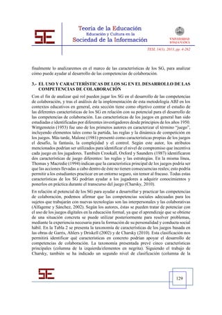 TESI, 14(1), 2013, pp. 4-262




finalmente lo analizaremos en el marco de las características de los SG, para analizar
cómo puede ayudar al desarrollo de las competencias de colaboración.

3.- EL USO Y CARACTERÍSTICAS DE LOS SG EN EL DESARROLLO DE LAS
    COMPETENCIAS DE COLABORACIÓN
Con el fin de analizar qué rol pueden jugar los SG en el desarrollo de las competencias
de colaboración, y tras el análisis de la implementación de esta metodología ABJ en los
contextos educativos en general, esta sección tiene como objetivo centrar el estudio de
las diferentes características de los SG en relación con su potencial para el desarrollo de
las competencias de colaboración. Las características de los juegos en general han sido
estudiadas e identificadas por diferentes investigadores desde principios de los años 1950.
Wittgenstein (1953) fue uno de los primeros autores en caracterizar el término “juego”,
incluyendo elementos tales como la partida, las reglas y la dinámica de competición en
los juegos. Más tarde, Malone (1981) presentó como características propias de los juegos
el desafío, la fantasía, la complejidad y el control. Según este autor, los atributos
mencionados podrían ser utilizados para identificar el nivel de compromiso que incentiva
cada juego en los jugadores. También Crookall, Oxford y Saunders (1987) identificaron
dos características de juego diferentes: las reglas y las estrategias. En la misma línea,
Thomas y Macredie (1994) indican que la característica principal de los juegos podría ser
que las acciones llevadas a cabo dentro de éste no tienen consecuencias reales; esto podría
permitir a los estudiantes practicar en un entorno seguro, sin temor al fracaso. Todas estas
características de los SG podrían ayudar a los jugadores a adquirir conocimientos y
ponerlos en práctica durante el transcurso del juego (Charsky, 2010).
En relación al potencial de los SG para ayudar a desarrollar y practicar las competencias
de colaboración, podemos afirmar que las competencias sociales adecuadas para los
sujetos que trabajarán con nuevas tecnologías son las interpersonales y las colaborativas
(Alfageme y Sánchez, 2002). Según los autores, éstas se pueden tratar de potenciar con
el uso de los juegos digitales en la educación formal, ya que el aprendizaje que se obtiene
de una situación concreta se puede utilizar posteriormente para resolver problemas,
mediante la experiencia necesaria para la formación de su personalidad y conducta social
hábil. En la Tabla 2 se presenta la taxonomía de características de los juegos basada en
las obras de Garris, Ahlers y Driskell (2002) y de Charsky (2010). Esta clasificación nos
permitirá identificar qué características en concreto podrían apoyar el desarrollo de
competencias de colaboración. La taxonomía presentada prevé cinco características
principales (columna de la izquierda/elementos en negrita). Siguiendo el trabajo de
Charsky, también se ha indicado un segundo nivel de clasificación (columna de la




                                                                                     129
 
