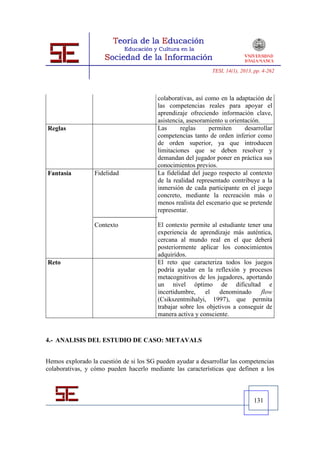 TESI, 14(1), 2013, pp. 4-262




                                         colaborativas, así como en la adaptación de
                                         las competencias reales para apoyar el
                                         aprendizaje ofreciendo información clave,
                                         asistencia, asesoramiento u orientación.
Reglas                                   Las      reglas     permiten      desarrollar
                                         competencias tanto de orden inferior como
                                         de orden superior, ya que introducen
                                         limitaciones que se deben resolver y
                                         demandan del jugador poner en práctica sus
                                         conocimientos previos.
Fantasía          Fidelidad              La fidelidad del juego respecto al contexto
                                         de la realidad representado contribuye a la
                                         inmersión de cada participante en el juego
                                         concreto, mediante la recreación más o
                                         menos realista del escenario que se pretende
                                         representar.

                  Contexto               El contexto permite al estudiante tener una
                                         experiencia de aprendizaje más auténtica,
                                         cercana al mundo real en el que deberá
                                         posteriormente aplicar los conocimientos
                                         adquiridos.
Reto                                     El reto que caracteriza todos los juegos
                                         podría ayudar en la reflexión y procesos
                                         metacognitivos de los jugadores, aportando
                                         un nivel óptimo de dificultad e
                                         incertidumbre,    el    denominado     flow
                                         (Csikszentmihalyi, 1997), que permita
                                         trabajar sobre los objetivos a conseguir de
                                         manera activa y consciente.



4.- ANALISIS DEL ESTUDIO DE CASO: METAVALS


Hemos explorado la cuestión de si los SG pueden ayudar a desarrollar las competencias
colaborativas, y cómo pueden hacerlo mediante las características que definen a los



                                                                                131
 