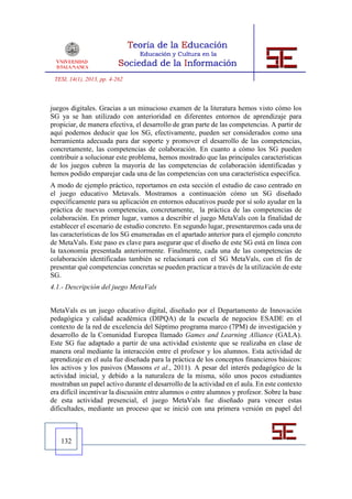TESI, 14(1), 2013, pp. 4-262



juegos digitales. Gracias a un minucioso examen de la literatura hemos visto cómo los
SG ya se han utilizado con anterioridad en diferentes entornos de aprendizaje para
propiciar, de manera efectiva, el desarrollo de gran parte de las competencias. A partir de
aquí podemos deducir que los SG, efectivamente, pueden ser considerados como una
herramienta adecuada para dar soporte y promover el desarrollo de las competencias,
concretamente, las competencias de colaboración. En cuanto a cómo los SG pueden
contribuir a solucionar este problema, hemos mostrado que las principales características
de los juegos cubren la mayoría de las competencias de colaboración identificadas y
hemos podido emparejar cada una de las competencias con una característica específica.
A modo de ejemplo práctico, reportamos en esta sección el estudio de caso centrado en
el juego educativo Metavals. Mostramos a continuación cómo un SG diseñado
específicamente para su aplicación en entornos educativos puede por sí solo ayudar en la
práctica de nuevas competencias, concretamente, la práctica de las competencias de
colaboración. En primer lugar, vamos a describir el juego MetaVals con la finalidad de
establecer el escenario de estudio concreto. En segundo lugar, presentaremos cada una de
las características de los SG enumeradas en el apartado anterior para el ejemplo concreto
de MetaVals. Este paso es clave para asegurar que el diseño de este SG está en línea con
la taxonomía presentada anteriormente. Finalmente, cada una de las competencias de
colaboración identificadas también se relacionará con el SG MetaVals, con el fin de
presentar qué competencias concretas se pueden practicar a través de la utilización de este
SG.
4.1.- Descripción del juego MetaVals


MetaVals es un juego educativo digital, diseñado por el Departamento de Innovación
pedagógica y calidad académica (DIPQA) de la escuela de negocios ESADE en el
contexto de la red de excelencia del Séptimo programa marco (7PM) de investigación y
desarrollo de la Comunidad Europea llamado Games and Learning Alliance (GALA).
Este SG fue adaptado a partir de una actividad existente que se realizaba en clase de
manera oral mediante la interacción entre el profesor y los alumnos. Esta actividad de
aprendizaje en el aula fue diseñada para la práctica de los conceptos financieros básicos:
los activos y los pasivos (Massons et al., 2011). A pesar del interés pedagógico de la
actividad inicial, y debido a la naturaleza de la misma, sólo unos pocos estudiantes
mostraban un papel activo durante el desarrollo de la actividad en el aula. En este contexto
era difícil incentivar la discusión entre alumnos o entre alumnos y profesor. Sobre la base
de esta actividad presencial, el juego MetaVals fue diseñado para vencer estas
dificultades, mediante un proceso que se inició con una primera versión en papel del



   132
 