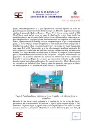 TESI, 14(1), 2013, pp. 4-262




juego, totalmente presencial, a la que siguieron dos versiones digitales las cuales se
pusieron a prueba en entornos reales de aprendizaje, con diferentes grupos de estudiantes
adultos de postgrado (Padrós, Romero y Usart, 2011). En su versión actual, el SG
MetaVals se puede definir como un juego de clasificación en tres fases, donde los
estudiantes juegan por parejas (o díadas) contra el resto del grupo-clase. Actualmente se
puede implementar el juego para que los estudiantes tengan un compañero real o bien uno
virtual, dependiendo del contexto y situación de aprendizaje en el que se implementa el
juego. Al inicio del juego aparece una pantalla de bienvenida que invita a los jugadores a
introducir su edad, nivel de conocimientos previos y experiencia previa en finanzas (en
una escala de 0 a 10). Acto seguido se invita a los jugadores a rellenar una prueba de
conocimiento previo diseñada por profesores expertos en la docencia de los contenidos
tratados en el juego (finanzas, estadística) con la finalidad de comparar el conocimiento
previo autorreportado con el resultado de este test previo. La segunda pantalla lleva a los
jugadores a un escenario diferente que contiene la información de sus compañeros
(virtuales o reales; ver Figura 1). Los datos que se muestran pretenden ayudar a cada
jugador durante las dos fases colaborativas del juego (corrección y debate). Por ejemplo,
un compañero con un bajo nivel en finanzas puede dar respuestas incorrectas, e indicar
así a su pareja que tal vez necesita más ayuda durante la fase siguiente.




   Figura 1. Pantalla del juego MetaVals en el que el jugador ve la información de su
                                     compañero.
Después de las instrucciones generales y la explicación de las reglas del juego,
presentadas por un avatar virtual del profesor, el jugador puede empezar a jugar la fase
individual. En primer lugar, el jugador debe clasificar por separado seis ítems (ej. como
activos o pasivos: "Aplicaciones informáticas", "Crédito bancario"); para cada ítem, el



                                                                                    133
 