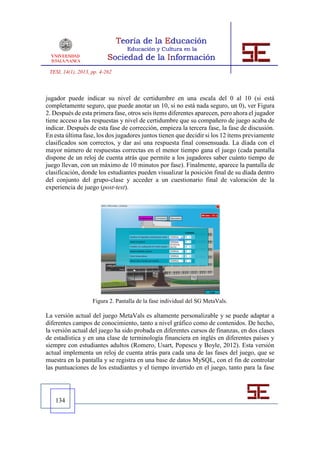 TESI, 14(1), 2013, pp. 4-262



jugador puede indicar su nivel de certidumbre en una escala del 0 al 10 (si está
completamente seguro, que puede anotar un 10, si no está nada seguro, un 0), ver Figura
2. Después de esta primera fase, otros seis ítems diferentes aparecen, pero ahora el jugador
tiene acceso a las respuestas y nivel de certidumbre que su compañero de juego acaba de
indicar. Después de esta fase de corrección, empieza la tercera fase, la fase de discusión.
En esta última fase, los dos jugadores juntos tienen que decidir si los 12 ítems previamente
clasificados son correctos, y dar así una respuesta final consensuada. La díada con el
mayor número de respuestas correctas en el menor tiempo gana el juego (cada pantalla
dispone de un reloj de cuenta atrás que permite a los jugadores saber cuánto tiempo de
juego llevan, con un máximo de 10 minutos por fase). Finalmente, aparece la pantalla de
clasificación, donde los estudiantes pueden visualizar la posición final de su díada dentro
del conjunto del grupo-clase y acceder a un cuestionario final de valoración de la
experiencia de juego (post-test).




                    Figura 2. Pantalla de la fase individual del SG MetaVals.

La versión actual del juego MetaVals es altamente personalizable y se puede adaptar a
diferentes campos de conocimiento, tanto a nivel gráfico como de contenidos. De hecho,
la versión actual del juego ha sido probada en diferentes cursos de finanzas, en dos clases
de estadística y en una clase de terminología financiera en inglés en diferentes países y
siempre con estudiantes adultos (Romero, Usart, Popescu y Boyle, 2012). Esta versión
actual implementa un reloj de cuenta atrás para cada una de las fases del juego, que se
muestra en la pantalla y se registra en una base de datos MySQL, con el fin de controlar
las puntuaciones de los estudiantes y el tiempo invertido en el juego, tanto para la fase




   134
 