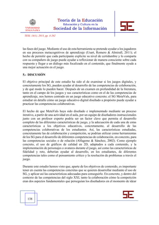 TESI, 14(1), 2013, pp. 4-262



las fases del juego. Mediante el uso de esta herramienta se pretende ayudar a los jugadores
en sus procesos metacognitivos de aprendizaje (Usart, Romero & Almirall, 2011); el
hecho de permitir que cada participante explicite su nivel de certidumbre y lo comparta
con su compañero de juego puede ayudar a reflexionar de manera consciente sobre cada
respuesta y llegar a un diálogo más focalizado en el contenido, que finalmente ayude a
una mejor actuación en el juego.

5.- DISCUSIÓN

El objetivo principal de este estudio ha sido el de examinar si los juegos digitales, y
concretamente los SG, pueden ayudar al desarrollo de las competencias de colaboración,
y de qué modo lo pueden hacer. Después de un examen en profundidad de la literatura,
tanto en el campo de los juegos y sus características como en el de las competencias de
aprendizaje, nos hemos centrado en un juego educativo concreto; el SG MetaVals, para
estudiar en detalle cómo un juego educativo digital diseñado a propósito puede ayudar a
practicar las competencias colaborativas.

El hecho de que MetaVals haya sido diseñado e implementado mediante un proceso
iterativo, a partir de una actividad en el aula, por un equipo de diseñadores instruccionales
junto con un profesor experto podría ser un factor clave que permita el desarrollo
completo de las diferentes características de juego, y la adecuación de cada una de estas
características a los objetivos educativos, concretamente, al desarrollo de las
competencias colaborativas de los estudiantes. Así, las características estudiadas,
concretamente las de colaboración y competición, se podrían utilizar como herramientas
de los SG para el desarrollo de diferentes competencias de colaboración, en concreto, para
las competencias sociales o de relación (Alfageme & Sánchez, 2002). Como ejemplo
concreto, el uso de gráficos de calidad en 2D, adaptados a cada contenido, y la
implementación de personajes o avatares durante el juego, así como las características de
fidelidad y reto, deberían ayudar al desarrollo, en los estudiantes, de diferentes
competencias tales como el pensamiento crítico y la resolución de problemas a través el
juego.

Durante este estudio hemos visto que, aparte de los objetivos de contenido, es importante
tener en cuenta las competencias concretas que se quieren desarrollar mediante el uso de
SG, y aplicar así las características adecuadas para conseguirlo. En concreto, y dentro del
contexto de las competencias del siglo XXI, tanto la colaboración cómo la competición
eran dos aspectos fundamentales que perseguían los diseñadores en el momento de idear




   138
 