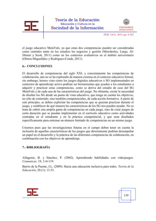 TESI, 14(1), 2013, pp. 4-262




el juego educativo MetaVals, ya que estas dos competencias pueden ser consideradas
como centrales tanto en los estudios los negocios y gestión (Mawdesley, Largo, Al-
Jibouri y Scott, 2011) como en los contextos evaluativos en el ámbito universitario
(Olmos-Migueláñez y Rodríguez-Conde, 2011).

6.- CONCLUSIONES

El desarrollo de competencias del siglo XXI, y concretamente las competencias de
colaboración, aún no se ha explorado de manera extensa en el contexto educativo formal,
sin embargo, hemos visto cómo los juegos digitales educativos o SG implementados en
contextos de aprendizaje activo podrían ser herramientas que ayuden a los estudiantes a
adquirir y practicar estas competencias, como se deriva del estudio de caso del SG
MetaVals y de cada una de las características del juego. No obstante, existe la necesidad
de diseñar los SG desde un punto de vista educativo, que tenga en cuenta los objetivos,
no sólo de contenido, sino también competenciales, de cada acción formativa. A partir de
este principio, se deben explicitar las competencias que se quieran practicar durante el
juego, y establecer de qué manera las características de los SG nos pueden ayudar. No se
trata de cubrir una amplia gama de competencias en cada juego, sino de crear juegos de
corta duración que se puedan implementar en el currículo educativo como actividades
centradas en el estudiante y en la práctica competencial, y que sean diseñados
específicamente para entrenar un número limitado de competencias en un mismo juego.

Creemos pues que las investigaciones futuras en el campo deben tener en cuenta la
inclusión de aquellas características de los juegos que directamente podrían desempeñar
un papel en el desarrollo y la práctica de las diferentes competencias de colaboración, en
combinación con los objetivos de aprendizaje.

7.- BIBLIOGRAFÍA


Alfageme, B. y Sánchez, P. (2002). Aprendiendo habilidades con videojuegos.
Comunicar, 19, 114-119.
Barrio de la Puente, J.L. (2009). Hacia una educación inclusiva para todos. Teoría de la
Educación, 20 (1), 13-31.




                                                                                   139
 