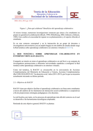 TESI, 14(1), 2013, pp. 4-262



         Figura 1. ¿Para qué colaborar? Beneficios del aprendizaje colaborativo

Al mismo tiempo, numerosas investigaciones remarcan que situar a los estudiantes en
grupos no garantiza la colaboración (Brush, 1998; Dillenbourg, 2002; Johnson y Johnson,
1989). Esto conlleva la necesidad de reparar en su planteamiento y el soporte ofrecido al
estudiante.

Es en este contexto conceptual y en la interacción de un grupo de docentes e
investigadores universitarios con un amplio bagaje en este ámbito de estudio donde surge
la Red temática sobre aprendizaje colaborativo en entornos virtuales (RACEV).


2.- RED TEMÁTICA SOBRE APRENDIZAJE                             COLABORATIVO            EN
ENTORNOS VIRTUALES (RACEV)

Compartir un interés en torno al aprendizaje colaborativo en red llevó a un conjunto de
investigadores pertenecientes a diferentes universidades españolas a configurar la Red
temática sobre aprendizaje colaborativo en entornos virtuales.

Como red temática, la RACEV se circunscribe en la convocatoria de Acciones
Complementarias del Ministerio de Educación y Ciencia, Acciones Complementarias
(Ref. EDU2010-09535-E)2. Su duración es de 3 años (2011-2013), por lo que se encuentra
actualmente iniciando su último período.


2.1.- Objetivos de RACEV


RACEV tiene por objetivo facilitar el aprendizaje colaborativo en línea entre estudiantes
a través del análisis de los fenómenos de interacción social (colaborativa o cooperativa)
a fin de proporcionar estrategias pedagógicas a los docentes.

La red focaliza, por tanto, en los procesos de aprendizaje más allá del contexto en el cual
se desarrolla o las herramientas tecnológicas empleadas.

Partiendo de este objetivo general, RACEV se plantea:




   14
 
