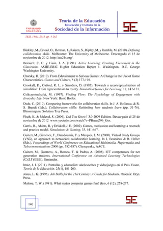 TESI, 14(1), 2013, pp. 4-262



Binkley, M., Erstad, O., Herman, J., Raizen, S., Ripley, M. y Rumble, M. (2010). Defining
collaboration skills. Melbourne: The University of Melbourne. Descargado el 15 de
noviembre de 2012. http://atc21s.org/.
Bonwell, C. C. y Eison, J. A. (1991). Active Learning: Creating Excitement in the
Classroom. ASHE-ERIC Higher Education Report 1. Washington, D.C. George
Washington University.
Charsky, D. (2010). From Edutainment to Serious Games: A Change in the Use of Game
Characteristics. Games and Culture, 5 (2) 177-198.
Crookall, D., Oxford, R. L. y Saunders, D. (1987). Towards a reconceptualization of
simulation: From representation to reality. Simulation/Games for Learning, 17, 147-171.
Csikszentmihalyi, M. (1997). Finding Flow: The Psychology of Engagement with
Everyday Life. New York: Basic Books.
Dede, C. (2010). Comparing frameworks for collaboration skills. In J. A. Bellanca, & R.
S. Brandt (Eds.), Collaboration skills: Rethinking how students learn (pp. 51-76).
Bloomington: Solution Tree Press.
Fisch, K. & Mcleod, S. (2009). Did You Know? 3.0-2009 Edition. Descargado el 25 de
noviembre de 2012 www.youtube.com/watch?v=PHmwZ96_Gos.
Garris, R., Ahlers, R. y Driskell, J. E. (2002). Games, motivation and learning: a reserach
and practice model. Simulations & Gaming, 33, 441-467.
Guitert, M., Giménez, F., Daradoumis, T. y Marques, J. M. (2000). Virtual Study Groups
(VSG), an approach to networked collaborative learning. In J. Bourdeau & R. Heller
(Eds.), Proceedings of World Conference on Educational Multimedia, Hypermedia and
Telecommunications 2000 (pp. 382-387). Chesapeake, AACE.
Guitert, M., Guerrero, A., Romeu, T. & Padros A. (2008). ICT competences for net
generation students. International Conference on Advanced Learning Technologies
ICALT (IEEE). Santander.
Imaz, J. I. (2011). Pantallas y educación: adolescentes y videojuegos en el País Vasco.
Teoria de la Educación. 23(1), 181-200.
Jones, L. K. (1996). Job Skills for the 21st Century: A Guide for Students. Phoenix: Oryx
Press.
Malone, T. W. (1981). What makes computer games fun? Byte, 6 (12), 258-277.




   140
 