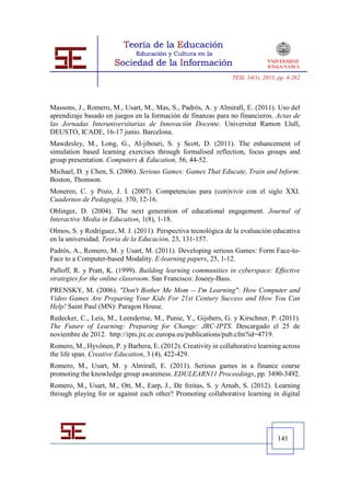 TESI, 14(1), 2013, pp. 4-262




Massons, J., Romero, M., Usart, M., Mas, S., Padrós, A. y Almirall, E. (2011). Uso del
aprendizaje basado en juegos en la formación de finanzas para no financieros. Actas de
las Jornadas Interuniversitarias de Innovación Docente. Universitat Ramon Llull,
DEUSTO, ICADE, 16-17 junio. Barcelona.
Mawdesley, M., Long, G., Al-jibouri, S. y Scott, D. (2011). The enhancement of
simulation based learning exercises through formalised reflection, focus groups and
group presentation. Computers & Education, 56, 44-52.
Michael, D. y Chen, S. (2006). Serious Games: Games That Educate, Train and Inform.
Boston, Thomson.
Monereo, C. y Pozo, J. I. (2007). Competencias para (con)vivir con el siglo XXI.
Cuadernos de Pedagogía, 370, 12-16.
Oblinger, D. (2004). The next generation of educational engagement. Journal of
Interactive Media in Education, 1(8), 1-18.
Olmos, S. y Rodríguez, M. J. (2011). Perspectiva tecnológica de la evaluación educativa
en la universidad. Teoría de la Educación, 23, 131-157.
Padrós, A., Romero, M. y Usart, M. (2011). Developing serious Games: Form Face-to-
Face to a Computer-based Modality. E-learning papers, 25, 1-12.
Palloff, R. y Pratt, K. (1999). Building learning communities in cyberspace: Effective
strategies for the online classroom. San Francisco: Joseey-Bass.
PRENSKY, M. (2006). "Don't Bother Me Mom -- I'm Learning": How Computer and
Video Games Are Preparing Your Kids For 21st Century Success and How You Can
Help! Saint Paul (MN): Paragon House.
Redecker, C., Leis, M., Leendertse, M., Punie, Y., Gijsbers, G. y Kirschner, P. (2011).
The Future of Learning: Preparing for Change: JRC-IPTS. Descargado el 25 de
noviembre de 2012. http://ipts.jrc.ec.europa.eu/publications/pub.cfm?id=4719.
Romero, M., Hyvönen, P. y Barbera, E. (2012). Creativity in collaborative learning across
the life span. Creative Education, 3 (4), 422-429.
Romero, M., Usart, M. y Almirall, E. (2011). Serious games in a finance course
promoting the knowledge group awareness. EDULEARN11 Proceedings, pp. 3490-3492.
Romero, M., Usart, M., Ott, M., Earp, J., De freitas, S. y Arnab, S. (2012). Learning
through playing for or against each other? Promoting collaborative learning in digital




                                                                                  141
 