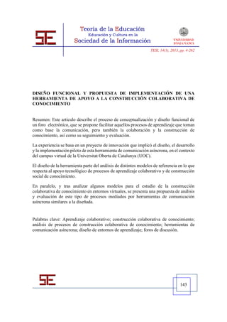 TESI, 14(1), 2013, pp. 4-262




DISEÑO FUNCIONAL Y PROPUESTA DE IMPLEMENTACIÓN DE UNA
HERRAMIENTA DE APOYO A LA CONSTRUCCIÓN COLABORATIVA DE
CONOCIMIENTO


Resumen: Este artículo describe el proceso de conceptualización y diseño funcional de
un foro electrónico, que se propone facilitar aquellos procesos de aprendizaje que toman
como base la comunicación, pero también la colaboración y la construcción de
conocimiento, así como su seguimiento y evaluación.

La experiencia se basa en un proyecto de innovación que implicó el diseño, el desarrollo
y la implementación piloto de esta herramienta de comunicación asíncrona, en el contexto
del campus virtual de la Universitat Oberta de Catalunya (UOC).

El diseño de la herramienta parte del análisis de distintos modelos de referencia en lo que
respecta al apoyo tecnológico de procesos de aprendizaje colaborativo y de construcción
social de conocimiento.

En paralelo, y tras analizar algunos modelos para el estudio de la construcción
colaborativa de conocimiento en entornos virtuales, se presenta una propuesta de análisis
y evaluación de este tipo de procesos mediados por herramientas de comunicación
asíncrona similares a la diseñada.


Palabras clave: Aprendizaje colaborativo; construcción colaborativa de conocimiento;
análisis de procesos de construcción colaborativa de conocimiento; herramientas de
comunicación asíncrona; diseño de entornos de aprendizaje; foros de discusión.




                                                                                    143
 