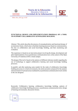 TESI, 14(1), 2013, pp. 4-262




FUNCTIONAL DESIGN AND IMPLEMENTATION PROPOSAL OF A TOOL
TO SUPPORT COLLABORATIVE KNWOLEDGE BUILDING



Abstract: This article describes the process of conceptualization and functional design of
an electronic forum, which aims to facilitate learning processes based on communication,
but also on collaboration and social knowledge building, and their monitoring and
evaluation.

The experience is based on an innovation project involving the design, development and
pilot implementation of an asynchronous communication tool, in the context of the Open
University of Catalonia (UOC) virtual campus.

The design of the tool is based on the analysis of different reference models regarding the
use of technology to support collaborative learning and social knowledge building
processes.

In parallel, and after analyzing some models for the study of collaborative knowledge
building processes in virtual environments, the article presents a proposal for the analysis
and assessment of such processes mediated by asynchronous communication tools similar
to the one designed.




Keywords: Collaborative learning; collaborative knowledge building; analysis of
collaborative knowledge building processes; asynchronous communication tolos; design
of learning environments; discussion forums.




   144
 