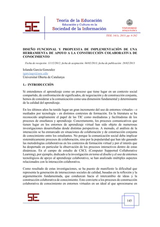 TESI, 14(1), 2013, pp. 4-262




DISEÑO FUNCIONAL Y PROPUESTA DE IMPLEMENTACIÓN DE UNA
HERRAMIENTA DE APOYO A LA CONSTRUCCIÓN COLABORATIVA DE
CONOCIMIENTO
 Fecha de recepción: 11/12/2012; fecha de aceptación: 04/02/2013; fecha de publicación: 28/02/2013

Iolanda Garcia Gonzalez
igarciago@uoc.edu
Universitat Oberta de Catalunya

1.- INTRODUCCIÓN

Si entendemos el aprendizaje como un proceso que tiene lugar en un contexto social
compartido, de confrontación de significados, de negociación y de construcción conjunta,
hemos de considerar a la comunicación como una dimensión fundamental y determinante
de la calidad del aprendizaje.

En los últimos años ha tenido lugar un gran incremento del uso de entornos virtuales - o
mediados por tecnología - en distintos contextos de formación. En la literatura se ha
reconocido ampliamente el papel de las TIC como mediadoras y facilitadoras de los
procesos de enseñanza y aprendizaje. Concretamente, los procesos comunicativos que
tienen lugar en los entornos de aprendizaje virtual han sido objeto de numerosas
investigaciones desarrolladas desde distintas perspectivas. A menudo, el análisis de la
interacción se ha enmarcado en situaciones de colaboración y de construcción conjunta
de conocimiento entre los estudiantes. No porque la comunicación social deba implicar
sistemáticamente procesos de colaboración, sino por la popularidad que han ido ganando
las metodologías colaborativas en los contextos de formación virtual y por el interés que
ha despertado en particular la observación de los procesos interactivos dentro de estas
dinámicas. En el campo de estudio de CSCL (Computer Supported Collaborative
Learning), por ejemplo, dedicado a la investigación en torno al diseño y el uso de entornos
tecnológicos de apoyo al aprendizaje colaborativo, se han analizado múltiples aspectos
relacionados con la interacción colaborativa.

Como resultado de estas investigaciones, se ha puesto de manifiesto la dificultad que
representa la generación de interacciones sociales de calidad, basadas en la reflexión y la
argumentación fundamentada, que conduzcan hacia el intercambio de ideas y la
construcción colaborativa de conocimiento. Esto convierte a los procesos de construcción
colaborativa de conocimiento en entornos virtuales en un ideal al que aproximarse en




                                                                                           145
 