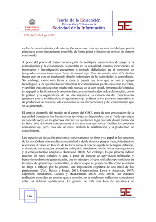 TESI, 14(1), 2013, pp. 4-262



ciclos de entrenamiento y de interacción sucesivos, más que en una realidad que pueda
plantearse como directamente asumible, de forma plena y durante un periodo de tiempo
continuado.

A pesar del potencial formativo innegable de múltiples herramientas de apoyo a la
comunicación y la colaboración disponibles en la actualidad, muchas experiencias de
innovación e investigación encuentran a menudo dificultades en el momento de
integrarlas a situaciones específicas de aprendizaje. Con frecuencia estas dificultades
tienen que ver con un inadecuado diseño pedagógico de las actividades de aprendizaje.
Sin embargo, existe otro factor a tener en cuenta que tiene que ver con el apoyo
tecnológico. Y es que muchas herramientas de comunicación ya clásicas como los foros,
y también otras aplicaciones mucho más nuevas de la web social, presentan deficiencias
en su papel de facilitadoras de procesos directamente implicados en la colaboración, como
la gestión y la organización de las intervenciones, la elaboración del conocimiento
generado para su reutilización, el seguimiento ágil y eficaz de los procesos interactivos y
de producción de discurso, o la evaluación de las intervenciones y del conocimiento que
se va generando.

El amplio desarrollo del trabajo en el campo del CSCL parte de una constatación de la
necesidad de mejorar las herramientas tecnológicas disponibles, con el fin de optimizar
su papel de apoyo en los procesos interactivos que tienen lugar en contextos de formación
en línea. Nos referimos concretamente a herramientas que puedan facilitar los procesos
comunicativos, pero, más allá de ellos, también la colaboración y la producción de
conocimiento.

Los espacios de discusión asíncrona y concretamente los foros y su papel en los procesos
de formación han sido ampliamente estudiados desde distintas perspectivas, obteniéndose
resultados diversos en función de factores como el tipo de soporte tecnológico utilizado,
el diseño de las tareas, los contenidos trabajados, o incluso el diseño de las investigaciones
y el enfoque teórico adoptado (Hammond, 2005). Sin embargo, lo que parecen indicar
muchos de estos trabajos es que, a pesar de tratarse de actividades habituales y
herramientas bastante generalizadas, que en principio ofrecen múltiples oportunidades en
términos de aprendizaje colaborativo, el discurso que se genera en ellas como resultado
no llega a reflejar, por lo general, una implicación cognitiva de alto nivel de los
participantes (Coll, Bustos y Engel, 2011; Gunawardena, Lowe y Anderson, 1997;
Lipponen, Rahikainen, Lallimo y Hakkarainen, 2003; Gros, 2004). Los estudios
realizados coinciden en mostrar que, a menudo, no se establecen suficientes conexiones
entre las distintas aportaciones. En general, se trata más bien de sucesiones de



   146
 