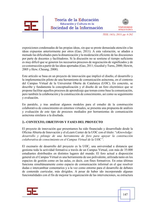 TESI, 14(1), 2013, pp. 4-262




exposiciones condensadas de las propias ideas, sin que se preste demasiada atención a las
ideas expuestas anteriormente por otros (Gao, 2011). A esta valoración, se añaden a
menudo las dificultades para la dinamización y la moderación eficiente de las discusiones
por parte de docentes y facilitadores. Si la discusión no se sostiene el tiempo suficiente
es muy difícil que se generen los necesarios procesos de negociación de significados y de
co-construcción a partir de las ideas aportadas (Gao, 2011; Guzdial y Turns, 2000; Hewitt,
2005 y Hew; Cheung, 2008).

Este artículo se basa en un proyecto de innovación que implicó el diseño, el desarrollo y
la implementación piloto de una herramienta de comunicación asíncrona, en el contexto
del Campus Virtual de la Universitat Oberta de Catalunya (UOC). En concreto, se
describe y fundamenta la conceptualización y el diseño de un foro electrónico que se
propone facilitar aquellos procesos de aprendizaje que toman como base la comunicación,
pero también la colaboración y la construcción de conocimiento, así como su seguimiento
y evaluación.

En paralelo, y tras analizar algunos modelos para el estudio de la construcción
colaborativa de conocimiento en entornos virtuales, se presenta una propuesta de análisis
y evaluación de este tipo de procesos mediados por herramientas de comunicación
asíncrona similares a la diseñada.

2.- CONTEXTO, OBJETIVOS Y FASES DEL PROYECTO

El proyecto de innovación que presentamos ha sido financiado y desarrollado desde la
Oficina Abierta de Innovación y el eLearn Center de la UOC con el título: “eKnowledge:
desarrollo y pilotaje de una herramienta de foro para apoyar la construcción
colaborativa de conocimiento en el Campus Virtual de la UOC”.

El escenario de desarrollo del proyecto es la UOC, una universidad a distancia que
gestiona toda la actividad formativa a través de un Campus Virtual, con más de 35.000
estudiantes distribuidos en distintos lugares del mundo. El foro actual a disposición
general en el Campus Virtual es una herramienta de uso polivalente, utilizada tanto en los
espacios de gestión como en las aulas, es decir, con fines formativos. En estas últimas
funciona simultáneamente como espacio de comunicación informal en el que resolver
dudas e intercambiar comentarios y a la vez como entorno para el desarrollo de debates
de contenido curricular, más dirigidos. A pesar de haber ido incorporando algunas
funcionalidades con el fin de mejorar la organización de las intervenciones, su estructura




                                                                                   147
 