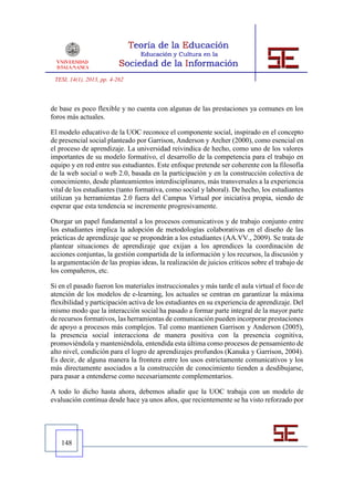 TESI, 14(1), 2013, pp. 4-262



de base es poco flexible y no cuenta con algunas de las prestaciones ya comunes en los
foros más actuales.

El modelo educativo de la UOC reconoce el componente social, inspirado en el concepto
de presencial social planteado por Garrison, Anderson y Archer (2000), como esencial en
el proceso de aprendizaje. La universidad reivindica de hecho, como uno de los valores
importantes de su modelo formativo, el desarrollo de la competencia para el trabajo en
equipo y en red entre sus estudiantes. Este enfoque pretende ser coherente con la filosofía
de la web social o web 2.0, basada en la participación y en la construcción colectiva de
conocimiento, desde planteamientos interdisciplinares, más transversales a la experiencia
vital de los estudiantes (tanto formativa, como social y laboral). De hecho, los estudiantes
utilizan ya herramientas 2.0 fuera del Campus Virtual por iniciativa propia, siendo de
esperar que esta tendencia se incremente progresivamente.

Otorgar un papel fundamental a los procesos comunicativos y de trabajo conjunto entre
los estudiantes implica la adopción de metodologías colaborativas en el diseño de las
prácticas de aprendizaje que se propondrán a los estudiantes (AA.VV., 2009). Se trata de
plantear situaciones de aprendizaje que exijan a los aprendices la coordinación de
acciones conjuntas, la gestión compartida de la información y los recursos, la discusión y
la argumentación de las propias ideas, la realización de juicios críticos sobre el trabajo de
los compañeros, etc.

Si en el pasado fueron los materiales instruccionales y más tarde el aula virtual el foco de
atención de los modelos de e-learning, los actuales se centran en garantizar la máxima
flexibilidad y participación activa de los estudiantes en su experiencia de aprendizaje. Del
mismo modo que la interacción social ha pasado a formar parte integral de la mayor parte
de recursos formativos, las herramientas de comunicación pueden incorporar prestaciones
de apoyo a procesos más complejos. Tal como mantienen Garrison y Anderson (2005),
la presencia social interacciona de manera positiva con la presencia cognitiva,
promoviéndola y manteniéndola, entendida esta última como procesos de pensamiento de
alto nivel, condición para el logro de aprendizajes profundos (Kanuka y Garrison, 2004).
Es decir, de alguna manera la frontera entre los usos estrictamente comunicativos y los
más directamente asociados a la construcción de conocimiento tienden a desdibujarse,
para pasar a entenderse como necesariamente complementarios.

A todo lo dicho hasta ahora, debemos añadir que la UOC trabaja con un modelo de
evaluación continua desde hace ya unos años, que recientemente se ha visto reforzado por




   148
 