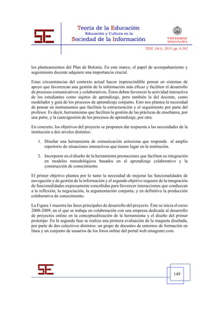 TESI, 14(1), 2013, pp. 4-262




los planteamientos del Plan de Bolonia. En este marco, el papel de acompañamiento y
seguimiento docente adquiere una importancia crucial.

Estas circunstancias del contexto actual hacen imprescindible pensar en sistemas de
apoyo que favorezcan una gestión de la información más eficaz y faciliten el desarrollo
de procesos comunicativos y colaborativos. Éstos deben favorecer la actividad interactiva
de los estudiantes como sujetos de aprendizaje, pero también la del docente, como
modelador y guía de los procesos de aprendizaje conjunto. Esto nos plantea la necesidad
de pensar en instrumentos que faciliten la estructuración y el seguimiento por parte del
profesor. Es decir, herramientas que faciliten la gestión de las prácticas de enseñanza, por
una parte, y la (auto)gestión de los procesos de aprendizaje, por otra.

En concreto, los objetivos del proyecto se proponen dar respuesta a las necesidades de la
institución a dos niveles distintos:

   1. Diseñar una herramienta de comunicación asíncrona que responda al amplio
      repertorio de situaciones interactivas que tienen lugar en la institución.

   2. Incorporar en el diseño de la herramienta prestaciones que faciliten su integración
      en modelos metodológicos basados en el aprendizaje colaborativo y la
      construcción de conocimiento.

El primer objetivo plantea por lo tanto la necesidad de mejorar las funcionalidades de
navegación y de gestión de la información y el segundo objetivo requiere de la integración
de funcionalidades expresamente concebidas para favorecer interacciones que conduzcan
a la reflexión, la negociación, la argumentación conjunta, y en definitiva la producción
colaborativa de conocimiento.

La Figura 1 muestra las fases principales de desarrollo del proyecto. Éste se inicia el curso
2008-2009, en el que se trabaja en colaboración con una empresa dedicada al desarrollo
de proyectos online en la conceptualitzación de la herramienta y el diseño del primer
prototipo. En la segunda fase se realiza una primera evaluación de la maqueta diseñada,
por parte de dos colectivos distintos: un grupo de docentes de entornos de formación en
línea y un conjunto de usuarios de los foros online del portal web emagister.com.




                                                                                     149
 