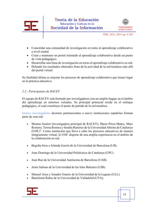 TESI, 14(1), 2013, pp. 4-262




      Consolidar una comunidad de investigación en torno al aprendizaje colaborativo
       a nivel estatal.
      Crear y mantener un portal orientado al aprendizaje colaborativo desde un punto
       de vista pedagógico.
      Desarrollar una línea de investigación en torno al aprendizaje colaborativo en red.
      Difundir los resultados obtenidos fruto de la actividad de la red temática más allá
       del portal virtual.

Su finalidad última es mejorar los procesos de aprendizaje colaborativo que tienen lugar
en la práctica educativa.


2.2.- Participantes de RACEV

El equipo de RACEV está formado por investigadores con un amplio bagaje en el ámbito
del aprendizaje en entornos virtuales. Su principal potencial reside en el enfoque
pedagógico, el cual constituye el punto de partida de la red temática.

Quince investigadores doctores pertenecientes a nueve instituciones españolas forman
parte de esta red:

      Montse Guitert (investigadora principal de RACEV), María Pérez-Mateo, Marc
       Romero, Teresa Romeu y Sandra Ramírez de la Universidad Abierta de Catalunya
       (UOC)3. Como institución que lleva a cabo los procesos educativos de manera
       íntegramente virtual, la UOC dispone de una amplia experiencia en el ámbito de
       la colaboración en red.

      Begoña Gros e Iolanda García de la Universidad de Barcelona (UB).

      Joan Domingo de la Universidad Politécnica de Catalunya (UPC).

      Joan Rué de la Universidad Autónoma de Barcelona (UAB).

      Jesús Salinas de la Universidad de las Islas Baleares (UIB).

      Manuel Area y Amador Guarro de la Universidad de la Laguna (ULL).
      Bartolomé Rubia de la Universidad de Valladolid (UVA).




                                                                                   15
 
