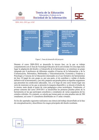 TESI, 14(1), 2013, pp. 4-262




                                Figura 1. Fases de desarrollo del proyecto


Durante el curso 2009-2010 se desarrolla la tercera fase, en la que se trabaja
conjuntamente con el Área de Tecnología Educativa de la universidad. En esta etapa tiene
lugar la adaptación del diseño y el desarrollo de la herramienta y se constituye un grupo
integrado por 8 profesores de diferentes estudios (Ciencias de la Información y de la
Comunicación, Informática, Multimedia y Telecomunicación, Economía y Empresa y
Psicología y Ciencias de la Educación) interesados en el uso formativo de herramientas
de foro. El papel de este grupo es, por una parte, el de contribuir y validar el diseño
definitivo de la herramienta y, por otra, preparar una prueba piloto en aquellas asignaturas
que presenten las condiciones adecuadas. Así, a lo largo de este curso tienen lugar una
serie de reuniones en las que se presenta la maqueta disponible y se discute el diseño de
la misma, tanto desde el punto de vista pedagógico como tecnológico. Finalmente, el
primer semestre del curso 2010-2011 se desarrollan las primeras pruebas piloto de la
herramienta en las que participan consultores y estudiantes de varias asignaturas de los
estudios referidos. En conjunto, se calcula que toman parte en estas pruebas más de 200
estudiantes, así como 11 consultores distribuidos en 11 aulas virtuales.

En los dos apartados siguientes realizamos una síntesis del trabajo desarrollado en la fase
de conceptualización y describimos los rasgos principales del diseño resultante.




   150
 