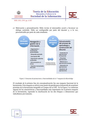 TESI, 14(1), 2013, pp. 4-262



c) Motivación y personalización: Debe invitar al intercambio social y favorecer un
   diálogo sostenido. Debe ser configurable por parte del docente y, a la vez,
   personalizable por parte de cada estudiante.




         Figura 3. Estructura de prestaciones y funcionalidades de la 1ª maqueta de eKnowledge


El resultado de la primera fase de conceptualización fue una maqueta funcional de la
herramienta. Esta maqueta se utilizó como punto de partida para el desarrollo de un primer
prototipo de la herramienta integrable al Campus de la UOC. En la Figura 3 se sintetizan
algunas de las características y funcionalidades más importantes de la primera maqueta
de la herramienta, siguiendo la clasificación de los dos bloques o dimensiones que
indicábamos previamente.




   158
 