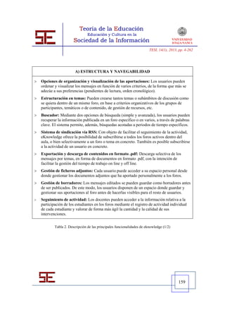 TESI, 14(1), 2013, pp. 4-262




                         A) ESTRUCTURA Y NAVEGABILIDAD

   Opciones de organización y visualización de las aportaciones: Los usuarios pueden
    ordenar y visualizar los mensajes en función de varios criterios, de la forma que más se
    adecúe a sus preferencias (pendientes de lectura, orden cronológico).
   Estructuración en temas: Pueden crearse tantos temas o subámbitos de discusión como
    se quiera dentro de un mismo foro, en base a criterios organizativos de los grupos de
    participantes, temáticos o de contenido, de gestión de recursos, etc.
   Buscador: Mediante dos opciones de búsqueda (simple y avanzada), los usuarios pueden
    recuperar la información publicada en un foro específico o en varios, a través de palabras
    clave. El sistema permite, además, búsquedas acotadas a periodos de tiempo específicos.
   Sistema de sindicación vía RSS: Con objeto de facilitar el seguimiento de la actividad,
    eKnowledge ofrece la posibilidad de subscribirse a todos los foros activos dentro del
    aula, o bien selectivamente a un foro o tema en concreto. También es posible subscribirse
    a la actividad de un usuario en concreto.
   Exportación y descarga de contenidos en formato .pdf: Descarga selectiva de los
    mensajes por temas, en forma de documentos en formato .pdf, con la intención de
    facilitar la gestión del tiempo de trabajo on line y off line.
   Gestión de ficheros adjuntos: Cada usuario puede acceder a su espacio personal desde
    donde gestionar los documentos adjuntos que ha aportado personalmente a los foros.
   Gestión de borradores: Los mensajes editados se pueden guardar como borradores antes
    de ser publicados. De este modo, los usuarios disponen de un espacio donde guardar y
    gestionar sus aportaciones al foro antes de hacerlas visibles para el resto de usuarios.
   Seguimiento de actividad: Los docentes pueden acceder a la información relativa a la
    participación de los estudiantes en los foros mediante el registro de actividad individual
    de cada estudiante y valorar de forma más ágil la cantidad y la calidad de sus
    intervenciones.


            Tabla 2. Descripción de las principales funcionalidades de eknowledge (1/2)




                                                                                           159
 