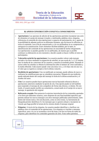 TESI, 14(1), 2013, pp. 4-262




            B) APOYO CONSTRUCCIÓN CONJUNTA CONOCIMIENTO

   Aportaciones: Las opciones de edición de las aportaciones permiten incorporar una serie
    de elementos al cuerpo de mensaje (visuales y multimedia, palabras clave, etiquetas,
    referencias al contenido de otras aportaciones o espacios de participación, etc.), aparte de
    la posibilidad de adjuntar archivos en diferentes formatos, que favorecen la reflexión en
    torno al contenido, con el fin de caracterizarlo y a la vez profundizar en su comprensión y
    enriquecer la comunicación. Estos elementos facilitan también, por lo tanto, la
    identificación del contenido de las aportaciones sin necesidad de leerlas íntegramente.
    Las aportaciones se pueden guardar sin ser publicadas, de manera que es posible
    continuar su elaboración en otro momento y decidir cuando se hacen visibles al resto de
    participantes.
   Valoración social de las aportaciones: Los usuarios pueden valorar cada mensaje
    enviado a los foros mediante la asignación de estrellas, en una escala de 1 a 5. El sistema
    hace la media de las votaciones de los usuarios y muestra el resultado global. Situando el
    cursor sobre las estrellas se obtiene la información sobre el número de votos realizados y
    la media obtenida. Cada usuario puede votar una única vez y, si lo hace más de una vez,
    el valor que se registra es siempre el de la última votación.
   Reedición de aportaciones: Una vez publicado un mensaje, puede editarse de nuevo y
    realizarse las modificaciones que se consideren necesarias. Después de una reedición,
    queda indicada dentro del cuerpo del mensaje la fecha de la última actualización y el
    nombre del autor.
   Cita: Los usuarios pueden hacer aportaciones nuevas haciendo referencia directa a
    aportaciones anteriores mediante la opción de cita. Esta opción puede ser útil también
    para responder al mensaje de otro compañero de forma más directa y evidente. De este
    modo, el usuario puede escribir sus comentarios, conservando en el cuerpo de su nuevo
    mensaje, la aportación del original.
   Referencia cruzada: Para potenciar la máxima interrelación de los contenidos aportados
    a los foros por diferentes usuarios, estos disponen de una funcionalidad específica que
    permite enlazar los nuevos mensajes con otros mensajes publicados anteriormente, tanto
    dentro del mismo tema y foro de discusión, como en otros temas. La herramienta de
    búsqueda permite identificar el o los mensajes que se quieren enlazar e incorporar un
    vínculo que haga posible la lectura de los mismos desde el mensaje original.
   Etiquetas: A través de las etiquetas, los usuarios pueden identificar y clasificar con
    palabras clave el contenido de las aportaciones. Las etiquetas se vinculan a mensajes
    específicos, pero a la vez se acumulan a nivel de tema y de foro en forma de nubes de
    etiquetas, para identificar los contenidos generales de estos. Estas nubes permiten,




    160
 