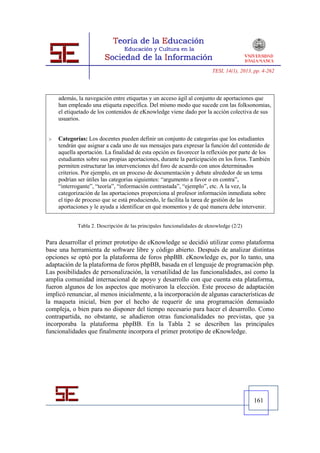 TESI, 14(1), 2013, pp. 4-262




     además, la navegación entre etiquetas y un acceso ágil al conjunto de aportaciones que
     han empleado una etiqueta específica. Del mismo modo que sucede con las folksonomias,
     el etiquetado de los contenidos de eKnowledge viene dado por la acción colectiva de sus
     usuarios.


    Categorías: Los docentes pueden definir un conjunto de categorías que los estudiantes
     tendrán que asignar a cada uno de sus mensajes para expresar la función del contenido de
     aquella aportación. La finalidad de esta opción es favorecer la reflexión por parte de los
     estudiantes sobre sus propias aportaciones, durante la participación en los foros. También
     permiten estructurar las intervenciones del foro de acuerdo con unos determinados
     criterios. Por ejemplo, en un proceso de documentación y debate alrededor de un tema
     podrían ser útiles las categorías siguientes: “argumento a favor o en contra”,
     “interrogante”, “teoría”, “información contrastada”, “ejemplo”, etc. A la vez, la
     categorización de las aportaciones proporciona al profesor información inmediata sobre
     el tipo de proceso que se está produciendo, le facilita la tarea de gestión de las
     aportaciones y le ayuda a identificar en qué momentos y de qué manera debe intervenir.


             Tabla 2. Descripción de las principales funcionalidades de eknowledge (2/2)


Para desarrollar el primer prototipo de eKnowledge se decidió utilizar como plataforma
base una herramienta de software libre y código abierto. Después de analizar distintas
opciones se optó por la plataforma de foros phpBB. eKnowledge es, por lo tanto, una
adaptación de la plataforma de foros phpBB, basada en el lenguaje de programación php.
Las posibilidades de personalización, la versatilidad de las funcionalidades, así como la
amplia comunidad internacional de apoyo y desarrollo con que cuenta esta plataforma,
fueron algunos de los aspectos que motivaron la elección. Este proceso de adaptación
implicó renunciar, al menos inicialmente, a la incorporación de algunas características de
la maqueta inicial, bien por el hecho de requerir de una programación demasiado
compleja, o bien para no disponer del tiempo necesario para hacer el desarrollo. Como
contrapartida, no obstante, se añadieron otras funcionalidades no previstas, que ya
incorporaba la plataforma phpBB. En la Tabla 2 se describen las principales
funcionalidades que finalmente incorpora el primer prototipo de eKnowledge.




                                                                                            161
 