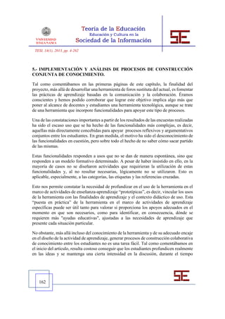 TESI, 14(1), 2013, pp. 4-262



5.- IMPLEMENTACIÓN Y ANÁLISIS DE PROCESOS DE CONSTRUCCIÓN
CONJUNTA DE CONOCIMIENTO.

Tal como comentábamos en las primeras páginas de este capítulo, la finalidad del
proyecto, más allá de desarrollar una herramienta de foros sustituta del actual, es fomentar
las prácticas de aprendizaje basadas en la comunicación y la colaboración. Éramos
conscientes y hemos podido corroborar que lograr este objetivo implica algo más que
poner al alcance de docentes y estudiantes una herramienta tecnológica, aunque se trate
de una herramienta que incorpore funcionalidades para apoyar este tipo de procesos.

Una de las constataciones importantes a partir de los resultados de las encuestas realizadas
ha sido el escaso uso que se ha hecho de las funcionalidades más complejas, es decir,
aquellas más directamente concebidas para apoyar procesos reflexivos y argumentativos
conjuntos entre los estudiantes. En gran medida, el motivo ha sido el desconocimiento de
las funcionalidades en cuestión, pero sobre todo el hecho de no saber cómo sacar partido
de las mismas.

Estas funcionalidades responden a usos que no se dan de manera espontánea, sino que
responden a un modelo formativo determinado. A pesar de haber insistido en ello, en la
mayoría de casos no se diseñaron actividades que requirieran la utilización de estas
funcionalidades y, al no resultar necesarias, lógicamente no se utilizaron. Esto es
aplicable, especialmente, a las categorías, las etiquetas y las referencias cruzadas.

Esto nos permite constatar la necesidad de profundizar en el uso de la herramienta en el
marco de actividades de enseñanza-aprendizaje “prototípicas”, es decir, vincular los usos
de la herramienta con las finalidades de aprendizaje y el contexto didáctico de uso. Esta
“puesta en práctica” de la herramienta en el marco de actividades de aprendizaje
específicas puede ser útil tanto para valorar si proporciona los apoyos adecuados en el
momento en que son necesarios, como para identificar, en consecuencia, dónde se
requieren más "ayudas educativas", ajustadas a las necesidades de aprendizaje que
presente cada situación particular.

No obstante, más allá incluso del conocimiento de la herramienta y de su adecuado encaje
en el diseño de la actividad de aprendizaje, generar procesos de construcción colaborativa
de conocimiento entre los estudiantes no es una tarea fácil. Tal como comentábamos en
el inicio del artículo, resulta costoso conseguir que los estudiantes profundicen realmente
en las ideas y se mantenga una cierta intensidad en la discusión, durante el tiempo




   162
 