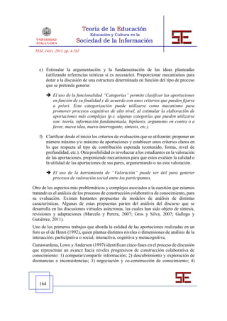 TESI, 14(1), 2013, pp. 4-262



   e) Estimular la argumentación y la fundamentación de las ideas planteadas
      (utilizando referencias teóricas si es necesario). Proporcionar mecanismos para
      dotar a la discusión de una estructura determinada en función del tipo de proceso
      que se pretenda generar.

         El uso de la funcionalidad “Categorías” permite clasificar las aportaciones
          en función de su finalidad y de acuerdo con unos criterios que pueden fijarse
          a priori. Esta categorización puede utilizarse como mecanismo para
          promover procesos cognitivos de alto nivel, al estimular la elaboración de
          aportaciones más complejas (p.e. algunas categorías que pueden utilizarse
          son: teoría, información fundamentada, hipótesis, argumento en contra o a
          favor, nueva idea, nuevo interrogante, síntesis, etc.).

   f) Clarificar desde el inicio los criterios de evaluación que se utilizarán: proponer un
      número mínimo y/o máximo de aportaciones y establecer unos criterios claros en
      lo que respecta al tipo de contribución esperada (contenido, forma, nivel de
      profundidad, etc.). Otra posibilidad es involucrar a los estudiantes en la valoración
      de las aportaciones, proponiendo mecanismos para que estos evalúen la calidad o
      la utilidad de las aportaciones de sus pares, argumentando o no esta valoración.

         El uso de la herramienta de “Valoración” puede ser útil para generar
          procesos de valoración social entre los participantes.

Otro de los aspectos más problemáticos y complejos asociados a la cuestión que estamos
tratando es el análisis de los procesos de construcción colaborativa de conocimiento, para
su evaluación. Existen bastantes propuestas de modelos de análisis de distintas
características. Algunas de estas propuestas parten del análisis del discurso que se
desarrolla en las discusiones virtuales asíncronas, las cuales han sido objeto de síntesis,
revisiones y adaptaciones (Marcelo y Perera, 2007; Gros y Silva, 2007; Gallego y
Gutiérrez, 2011).
Uno de los primeros trabajos que aborda la calidad de las aportaciones realizadas en un
foro es el de Henri (1992), quien plantea distintos niveles o dimensiones de análisis de la
interacción: participativa o social, interactiva, cognitiva y metacognitiva.
Gunawardena, Lowe y Anderson (1997) identifican cinco fases en el proceso de discusión
que representan un avance hacia niveles progresivos de construcción colaborativa de
conocimiento: 1) comparar/compartir información; 2) descubrimiento y exploración de
disonancias o inconsistencias; 3) negociación y co-construcción de conocimiento; 4)




   164
 