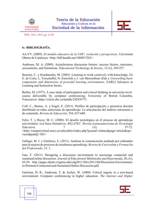 TESI, 14(1), 2013, pp. 4-262



6.- BIBLIOGRAFÍA.

AA.VV. (2009). El modelo educativo de la UOC: evolución y perspectivas. Universitat
Oberta de Catalunya <http://hdl.handle.net/10609/7262>.

Andresen, M. A. (2009). Asynchronous discussion forums: success factors, outcomes,
assessments, and limitations. Educational Technology & Society, 12 (1), 249-257.

Bereiter, C. y Scardamalia, M. (2003). Learning to work creatively with knowledge. En
E. de Corte, L. Verschaffel, N. Entwistle y J. van Merrienboer (Eds.), Unravelling basic
components and dimensions of powerful learning environments. EARLI Advances in
Learning and Instruction Series.

Bullen, M. (1977). A case study of participation and critical thinking in university-level
course deliverable by computer conferencing. University of British Columbia.
Vancourver. https://circle.ubc.ca/handle/2429/6775.

Coll, C., Bustos, A. y Engel, E. (2011). Perfiles de participación y presencia docente
distribuida en redes asíncronas de aprendizaje: La articulación del análisis estructural y
de contenido. Revista de Educación, 354, 657-688.

Feliz, T. y Ricoy, M. C. (2008). El desafío tecnológico en el proceso de aprendizaje
universitario. Los foros formativos. RELATEC: Revista Latinoamericana de Tecnologia
Educativa,                       7                      (1),                    57-72.
<http://campusvirtual.unex.es/cala/editio/index.php?journal=relatec&page=article&op=
view&path[]=383>

Gallego, M. J. y Gutiérrez, E. (2011). Analizar la comunicación mediada por ordenador
para la mejora de procesos de enseñanza-aprendizaje. Revista de Curriculum y Formación
del Profesorado, 15, 1.

Gao, F. (2011). Designing a discussion environment to encourage connected and
sustained online discussion. Journal of Educational Multimedia and Hypermedia, 20, (1),
43-59. http://pages.shanti.virginia.edu/cdg2011/files/2011/04/Discussion-Environment-
to-Promote-Connected-and-Sustained-Online-Discussion.pdf.

Garrison, D. R., Anderson, T. & Archer, W. (2000). Critical inquiry in a text-based
environment: Computer conferencing in higher education. The Internet and Higher




   166
 