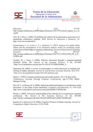 TESI, 14(1), 2013, pp. 4-262




Education,                     2                     (2-3),                    87-105.
http://auspace.athabascau.ca:8080/dspace/bitstream/2149/739/1/critical_inquiry_in_a_te
xt.pdf

Gros, B. y Silva, J. (2006). El problema del análisis de las discusiones asíncronas en el
aprendizaje colaborativo mediado. RED. Revista de Educación a Distancia, 16:
http://www.um.es/ead/red/16/

Gunawardena, C. N., Lowe, C. A. y Anderson, T. (1997). Analysis of a global online
debate and the development of an interaction analysis model for examining social
construction of knowledge in computer conferencing. Journal of Educational Computing
Research,                      17                    (4),                   397-431.
http://auspace.athabascau.ca:8080/dspace/bitstream/2149/772/1/ANALYSIS_OF_A_G
LOBAL.pdf

Guzdial, M., y Turns, J. (2000). Effective discussion through a computer-mediated
anchored forum. The Journal of the Learning Sciences, 9 (4), 437-469.
<http://www.tandfonline.com/doi/abs/10.1207/S15327809JLS0904_3>

Hammond, M. (2005). A review of recent papers on online discussion in teaching and
learning in higher education. Journal of Asynchronous Learning Networks, 9(3), 9-23.
<http://www.aln.org/publications/jaln/v9n3/v9n3_hammons.asp>.

Henri, F. (1992). Computer conferencing and content analysis. En A. R. Kaye (Ed.),
Collaborative Learning Through Computer Conferencing, (pp.117-136), Berlin:
Springer-Verlag.

Hew, K. F., y Cheung, W. S. (2008). Attracting student participation in asynchronous online
discussion: A case study of peer facilitation. Computers and Education, 51, 1111-1124.
http://www.sciencedirect.com/science/article/pii/S0360131507001364.

Hewitt, J. (2005). Toward an understanding of how threads die in asynchronous computer
conferences. The Journal of The Learning Sciences, 14 (4), 567-589.
http://faculty.washington.edu/stkerr/Hewitt%20Threads%20die%202005.pdf.

Kanuka, H. y Garrison, D. R. (2004). Cognitive Presence in Online Learning. Journal of
Computing in Higher Education, 15 (2), 30-48.




                                                                                  167
 