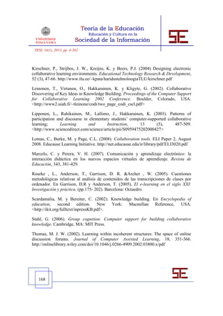 TESI, 14(1), 2013, pp. 4-262



Kirschner, P., Strijbos, J. W., Kreijns, K. y Beers, P.J. (2004) Designing electronic
collaborative learning environments. Educational Technology Research & Development,
52 (3), 47-66. http://www.tlu.ee/~kpata/haridustehnoloogiaTLU/kirschner.pdf

Leinonen, T., Virtanen, O., Hakkarainen, K. y Kligyte, G. (2002). Collaborative
Discovering of Key Ideas in Knowledge Building. Proceedings of the Computer Support
for Collaborative Learning 2002 Conference. Boulder, Colorado, USA.
<http://www2.uiah.fi/~tleinone/codi/two_page_codi_cscl.pdf>

Lipponen, L., Rahikainen, M., Lallimo, J., Hakkarainen, K. (2003). Patterns of
participation and discourse in elementary students’ computer-supported collaborative
learning;       Learning       and      Instruction,      13     (5),      487-509.
<http://www.sciencedirect.com/science/article/pii/S0959475202000427>

Lomas, C., Burke, M. y Page, C.L. (2008). Collaboration tools. ELI Paper 2, August
2008. Educause Learning Initiative. http://net.educause.edu/ir/library/pdf/ELI3020.pdf

Marcelo, C. y Perera, V. H. (2007). Comunicación y aprendizaje electrónico: la
interacción didáctica en los nuevos espacios virtuales de aprendizaje. Revista de
Educación, 343, 381-429.

Rourke , L., Anderson, T., Garrison, D. R. &Archer , W. (2005). Cuestiones
metodológicas relativas al análisis de contenidos de las transcripciones de clases por
ordenador. En Garrison, D.R y Anderson, T. (2005), El e-learning en el siglo XXI:
Investigación y práctica. (pp.175- 202). Barcelona: Octaedro.

Scardamalia, M. y Bereiter, C. (2002). Knowledge building. En Encyclopedia of
education, second edition. New York: Macmillan Reference, USA.
<http://ikit.org/fulltext/inpressKB.pdf>.

Stahl, G. (2006). Group cognition: Computer support for building collaborative
knowledge. Cambridge, MA: MIT Press.

Thomas, M. J. W. (2002). Learning within incoherent structures: The space of online
discussion forums. Journal of Computer Assisted Learning, 18, 351-366.
http://onlinelibrary.wiley.com/doi/10.1046/j.0266-4909.2002.03800.x/pdf




   168
 