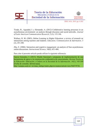TESI, 14(1), 2013, pp. 4-262




Tirado, R., Aguaded, I. y Hernando, A. (2012) Collaborative learning processes in an
asynchronous environment: an analysis through discourse and social networks. Journal
of Latin American Communication Research, 2 (1), 115-146.

Wallace, R. M. (2003). Online Learning in Higher Education: a review of research on
interactions among teachers and students. Education, Communication & Information, 3
(2), 241-280.

Zhu, E. (2006). Interaction and cognitive engagement: an analysis of four asynchronous
online discussions. Instructional Science, 34(6), 451-480.

Para citar el presente artículo puede utilizar la siguiente referencia:
Garcia Gonzalez, I. (2013). Diseño funcional y propuesta de implementación de una
herramienta de apoyo a la construcción colaborativa de conocimiento. Revista Teoría de
la Educación: Educación y Cultura en la Sociedad de la Información. 14(1), 143-169
[Fecha de consulta: dd/mm/aaaa].
http://campus.usal.es/~revistas_trabajo/index.php/revistatesi/article/view/9447/9736




                                                                                      169
 