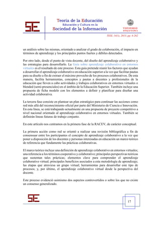 TESI, 14(1), 2013, pp. 4-262




un análisis sobre las mismas, orientado a analizar el grado de colaboración, el impacto en
términos de aprendizaje y los principales puntos fuertes y débiles detectados.

Por otro lado, desde el punto de vista docente, del diseño del aprendizaje colaborativo y
las estrategias para desarrollarlo. La Guía sobre aprendizaje colaborativo en entornos
virtuales es el resultado de este proceso. Esta guía pretende reunir los factores que ayudan
a desarrollar el aprendizaje colaborativo en educación superior a la vez que facilitar pautas
para su diseño a fin de extraer el máximo provecho de los procesos colaborativos. De esta
manera, facilita herramientas, conceptos y pautas a docentes y profesionales de la
educación que lleven a cabo actividades y trabajos colaborativos en entornos virtuales o
blended (semi-presenciales) en el ámbito de la Educación Superior. También incluye una
propuesta de ficha modelo con los elementos a definir y planificar para diseñar una
actividad colaborativa.

La tercera fase consiste en plantear un plan estratégico para continuar las acciones como
red más allá del reconocimiento oficial por parte del Ministerio de Ciencia e Innovación.
En esta línea, se está trabajando actualmente en una propuesta de proyecto competitivo a
nivel nacional orientado al aprendizaje colaborativo en entornos virtuales. También se
definirán líneas futuras de trabajo conjunto.

En este artículo nos centramos en la primera fase de la RACEV, de carácter conceptual.

La primera acción como red se orientó a realizar una revisión bibliográfica a fin de
consensuar entre los participantes el concepto de aprendizaje colaborativo a la vez que
poner a disposición de los docentes y personas interesadas en educación un marco teórico
de referencia que fundamente las prácticas colaborativas.

El marco teórico incluye una definición de aprendizaje colaborativo en entornos virtuales;
una referencia a los términos cooperativo y colaborativo; principales perspectivas teóricas
que sustentan tales prácticas; elementos clave para comprender el aprendizaje
colaborativo virtual; principales beneficios asociados a esta metodología de aprendizaje;
las etapas que atraviesa un grupo virtual; herramientas para desarrollar este tipo de
procesos; y, por último, el aprendizaje colaborativo virtual desde la perspectiva del
docente.

Este proceso evidenció asimismo dos aspectos controvertidos o sobre los que no existe
un consenso generalizado.




                                                                                     17
 