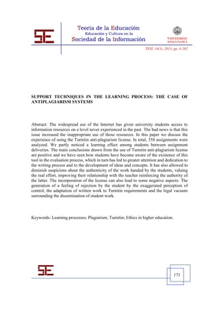 TESI, 14(1), 2013, pp. 4-262




SUPPORT TECHNIQUES IN THE LEARNING PROCESS: THE CASE OF
ANTIPLAGIARISM SYSTEMS




Abstract: The widespread use of the Internet has given university students access to
information resources on a level never experienced in the past. The bad news is that this
issue increased the inappropriate use of those resources. In this paper we discuss the
experience of using the Turnitin anti-plagiarism license. In total, 358 assignments were
analyzed. We partly noticed a learning effect among students between assignment
deliveries. The main conclusions drawn from the use of Turnitin anti-plagiarism license
are positive and we have seen how students have become aware of the existence of this
tool in the evaluation process, which in turn has led to greater attention and dedication to
the writing process and to the development of ideas and concepts. It has also allowed to
diminish suspicions about the authenticity of the work handed by the students, valuing
the real effort, improving their relationship with the teacher reinforcing the authority of
the latter. The incorporation of the license can also lead to some negative aspects: The
generation of a feeling of rejection by the student by the exaggerated perception of
control, the adaptation of written work to Turnitin requirements and the legal vacuum
surrounding the dissemination of student work.



Keywords: Learning processes; Plagiarism; Turnitin; Ethics in higher education.




                                                                                     171
 