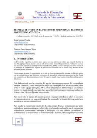 TESI, 14(1), 2013, pp. 4-262



TÉCNICAS DE AYUDA EN EL PROCESO DE APRENDIZAJE: EL CASO DE
LOS SISTEMAS ANTICOPIA
    Fecha de recepción: 30/05/2012; fecha de aceptación: 15/01/2013; fecha de publicación: 28/02/2013

Jorge Matías-Pereda
mpereda@usal.es
Universidad de Salamanca

Gustavo Lannelongue Nieto
lannelongue@usal.es
Universidad de Salamanca

1.- INTRODUCCIÓN
La Universidad española se adentra poco a poco en una reforma de calado que pretende facilitar la
movilidad, preparar a sus alumnos para la vida profesional y el aprendizaje continuo, y ofrecer el acceso a
una educación superior de calidad (Declaración de Bolonia, 1999). El nuevo enfoque educativo, basado en
el desarrollo de competencias, requiere de procesos de evaluación, en su esencia, muy distintos de los
aplicados hasta el momento.

En este estado de cosas, el conocimiento no es más un elemento transmisible, sino que es el propio sujeto,
con su propia acción, el que determina los caminos de aprendizaje a través de su experiencia vital. Desde
esta perspectiva, el docente es un constructor de espacios para la experimentación y el aprendizaje activo
del alumno.

Qué duda cabe de que la extensión del uso de Internet como soporte del contenido de
trabajos y ensayos, y una divulgación mayor de ciertas prácticas poco adecuadas, tales
como el “corta y pega” (Douglas, 2004), unido a la conexión permanente de los alumnos
entre sí por medio de redes sociales, hace que el docente tenga que replantearse su función
de supervisor ético en el marco universitario.

Para hacer valer el trabajo del docente y dar un verdadero sentido a su labor, es necesario
el establecimiento de esa supervisión ética. De otro modo, la función docente perdería su
sentido y su reconocimiento social.

Para ayudar a cumplir esa misión del docente existen diversas herramientas que están
teniendo un auge considerable, sobre todo en el mundo anglosajón, es el conjunto de
herramientas denominadas anticopia o antiplagio. En este capítulo relataremos la
experiencia de la utilización de la licencia anticopia Turnitin, utilizada primero de forma



    172
 