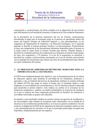 TESI, 14(1), 2013, pp. 4-262




experimental y, posteriormente, de forma completa con la adquisición de una licencia
para 300 alumnos en la Facultad de Economía y Empresa de la Universidad de Salamanca.

En la descripción de la presente experiencia del uso de Turnitin, comenzaremos
describiendo el papel que la tecnología juega en el proceso de aprendizaje dentro del
marco del Espacio Europeo de Educación Superior y, más particularmente, en las
asignaturas de Organización de Empresas y de Dirección Estratégica. En el siguiente
apartado se describe el sistema anticopia Turnitin y su funcionamiento. Posteriormente
se hace una comparación de las herramientas libremente disponibles para el docente en
la lucha contra la copia frente al sistema Turnitin aquí descrito. Pasando después a
describir los resultados prácticos de la aplicación en el aula para un total de cuatro grupos
de clase, tres asignaturas y 179 alumnos. A la luz de la experiencia se enumeran y
describen las ventajas e inconvenientes encontrados en el uso de Turnitin, para terminar
con un apartado de conclusiones que incluye una serie de recomendaciones para obtener
un mejor rendimiento del sistema.


2.- EL PROCESO DE APRENDIZAJE DENTRO DEL MARCO DEL EEES: LA
    IMPORTANCIA DE LA TECNOLOGÍA

El EEES tiene fundamentalmente dos objetivos: uno, la homogeneización de los títulos
de educación superior para fomentar la movilidad de los estudiantes, profesores y
egresados; y dos, la medición del proceso de aprendizaje mediante un sistema unificado
de créditos (ECTS) que tenga en cuenta el tiempo que el estudiante dedica a cada
asignatura, lo cual simplifica las convalidaciones y crea la estructura educativa adecuada
para desarrollar el primer objetivo. Esto implica un cambio en la estructura de las
titulaciones académicas y, además, un cambio metodológico en el proceso de enseñanza
en el que se reducen las clases magistrales presenciales en beneficio de seminarios y
actividades tutorizadas en grupos más reducidos.

En paralelo a estos profundos cambios en nuestro sistema, las agencias de acreditación y
las universidades están tratando de incorporar ítems relacionados con la calidad de la
docencia en las acreditaciones profesionales y en el acceso a puestos académicos. En este
contexto, la adaptación al EEES de las asignaturas de dirección estratégica supone un reto
y una oportunidad para los docentes, en la que la tecnología puede jugar un papel muy
importante, fundamentalmente por tres aspectos:




                                                                                     173
 