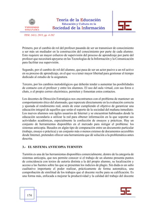 TESI, 14(1), 2013, pp. 4-262



Primero, por el cambio de rol del profesor pasando de ser un transmisor de conocimiento
a ser más un mediador en la construcción del conocimiento por parte de cada alumno.
Esto requiere un mayor esfuerzo de supervisión del proceso de aprendizaje por parte del
profesor que necesitará apoyarse en las Tecnologías de la Información y la Comunicación
para facilitar esa supervisión.

Segundo, por el cambio de rol del alumno, que pasa de ser un actor pasivo a un rol activo
en su proceso de aprendizaje, en el que va a tener mayor libertad para gestionar el tiempo
dedicado al estudio de la asignatura.

Tercero, por los cambios metodológicos que deberán tender a aumentar las posibilidades
de contacto con el profesor y entre los alumnos. El uso del aula virtual, con sus foros o
chats, o el propio correo electrónico, permiten y fomentan estos contactos.

Los docentes de Dirección Estratégica nos encontramos con el problema de mantener un
comportamiento ético del alumnado, que repercute directamente en la evaluación correcta
y ajustada al rendimiento real, amén de estar cumpliendo el objetivo de garantizar una
educación integral de aquellos que serán el soporte de la sociedad del mañana inmediato.
Los nuevos alumnos son ágiles usuarios de Internet y se encuentran habituados desde la
educación secundaria a utilizar la red para obtener información en la que soportar sus
actividades académicas, especialmente la confección de ensayos y prácticas. Hay un
conjunto de herramientas disponibles en el mercado para mitigar el problema: los
sistemas anticopia. Basados en algún tipo de comparación entre un documento particular
(trabajo, ensayo o práctica) y un conjunto más o menos extenso de documentos accesibles
desde Internet, pretenden ofrecer una herramienta que dé solución a la problemática antes
descrita.

3.- EL SISTEMA ANTICOPIA TURNITIN

Turnitin es una de las herramientas disponibles comercialmente, dentro de la categoría de
sistemas anticopia, que nos permite conocer si el trabajo de un alumno presenta puntos
de coincidencia con textos de autoría distinta a la del propio alumno, su localización y
acceso a las fuentes sobre las que se presentan los indicios de plagio. Sin duda es un salto
cualitativo importante el poder realizar, prácticamente de forma automática, una
comprobación de similitud de los trabajos que el docente recibe para su calificación. Es
una forma más, enfocada a mejorar la productividad y la calidad del trabajo del docente




   174
 