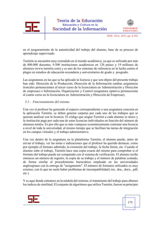 TESI, 14(1), 2013, pp. 4-262




en el aseguramiento de la autenticidad del trabajo del alumno, base de su proceso de
aprendizaje supervisado.

Turnitin se encuentra muy extendido en el mundo académico, ya que es utilizado por más
de 800.000 docentes, 9.500 instituciones académicas en 126 países y 19 millones de
alumnos (www.turnitin.com) y es uno de los sistemas de referencia en la lucha contra el
plagio en estudios de educación secundaria y universitarios de grado y posgrado.

Las asignaturas en las que se ha aplicado la licencia y que son objeto del presente trabajo
han sido: Dirección de la Producción, Dirección de la Información (ambas asignaturas
troncales pertenecientes al tercer curso de la licenciatura en Administración y Dirección
de empresas) e Información, Organización y Control (asignatura optativa perteneciente
al cuarto curso en la licenciatura en Administración y Dirección de Empresas).

 3.1.- Funcionamiento del sistema

Una vez el profesor ha generado el espacio correspondiente a una asignatura concreta en
la aplicación Turnitin, se deben generar carpetas por cada uno de los trabajos que se
quieran analizar con la licencia. El código que asigna Turnitin a cada alumno es único y
la institución paga por cada una de estas licencias individuales en función del número de
alumnos totales. Es por ello que es más ventajoso económicamente contratar una licencia
a nivel de toda la universidad, al mismo tiempo que se facilitan las tareas de integración
en los campus virtuales y el trabajo administrativo.

Una vez dentro de la asignatura en la plataforma Turnitin, el alumno puede, antes de
enviar el trabajo, ver las notas e indicaciones que el profesor ha querido destacar, como
por ejemplo el formato admitido, la extensión del trabajo, la fecha límite, etc. Cuando el
alumno sube el trabajo, Turnitin hace una copia exacta del mismo para comprobar si el
formato del trabajo puede ser comparado con el sistema de verificación. El alumno recibe
entonces un número de registro, la copia de su trabajo y el número de palabras contado,
de forma similar al procedimiento burocrático empleado en las universidades
anglosajonas con la entrega de "assignments". El número de formatos utilizados es muy
extenso, con lo que no suele haber problemas de incompatibilidad (.txt, .doc, .docx, .pdf,
etc.).

Y es aquí donde entramos en la médula del sistema; el tratamiento del trabajo para obtener
los índices de similitud. El conjunto de algoritmos que utiliza Turnitin, fueron en principio




                                                                                     175
 