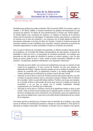 TESI, 14(1), 2013, pp. 4-262



diseñados para analizar las ondas cerebrales (The Economist 2002). En esencia, según su
creador, J. M. Barrie (2008), el sistema transforma las palabras del documento en una
secuencia de números. El objeto de esta transformación es formar una “huella digital”.
La huella digital, esas secuencias de números, se ordenan en función de la posición
relativa de los caracteres en cada página. El algoritmo analiza cada carácter y su posición
en relación con el resto de caracteres y los contrasta con la huella digital de todos los
documentos indexados en la base de datos de Turnitin. Cuando el sistema encuentra 40
caracteres idénticos (unas 8 palabras) que coinciden, entonces determina la posición de
la huella emparentada y la ubica mostrando la fuente en el informe de similitud.

Una vez que el informe de veracidad se ha generado, se obtiene el primer reporte inicial.
En él podemos ver el nombre del trabajo correspondiente de cada alumno, el número de
identidad, la fecha de envío y el porcentaje de similitud encontrado. Los trabajos que
presentan un más alto grado de similitud se marcan en colores naranja y rojo, los que
tienen un menor grado en azul y verde, siendo el punto intermedio reflejado en color
amarillo1. En particular, podemos enfrentarnos a las siguientes situaciones:

 -    Articular un envío doble, uno a través de la plataforma en la que se sustente el aula
      virtual de la asignatura y el otro a través de Turnitin. En este caso tenemos un
      duplicado del trabajo. Algunos alumnos pueden enviar un trabajo no plagiado, pero
      carente de contenido útil a la plataforma Turnitin y un trabajo plagiado al aula
      virtual, sabiendo que la calificación la reciben a través del aula virtual.
 -    Articular un envío único a través de Turnitin (esta ha sido nuestra opción), con ello
      evitamos el supuesto anterior, pero es necesario corregir el trabajo sobre el informe
      de veracidad o sobre la copia del trabajo subida a Turnitin, con lo que, por ejemplo,
      no es posible utilizar el procesador de textos para reenviar el trabajo con notas de
      comentario a no ser que se cuente con el módulo Grademark, ofertado
      conjuntamente con Turnitin2 por el fabricante.
 -    Articular un envío único a Turnitin a través de la plataforma donde se aloje el aula
      virtual. Tiene el mismo inconveniente que la segunda opción, es decir, no podemos
      devolver el trabajo por correo electrónico con comentarios, pero nos aseguramos de
      que existe un trabajo único y que este es accesible desde la plataforma de uso común
      de la asignatura.

Una buena opción es permitir que el alumno suba un borrador de su trabajo y que tenga
acceso al informe de similitud previamente a entregar la copia definitiva. Esta opción es
adecuada en trabajos tutorizados. No obstante, en nuestro caso no elegimos esta opción,




     176
 