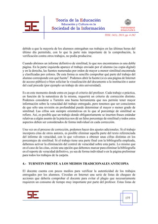 TESI, 14(1), 2013, pp. 4-262




debido a que la mayoría de los alumnos entregaban sus trabajos en las últimas horas del
último día permitido, con lo que la parte más importante de la comprobación, la
verificación contra otros trabajos, no podía producirse.

Cuando abrimos un informe definitivo de similitud, lo que nos encontramos es una doble
página. En la parte izquierda aparece el trabajo enviado por el alumno (su copia digital)
y en la derecha, las fuentes numeradas por orden de mayor a menor similitud encontrada
y clasificadas por colores. De esta forma es sencillo comprobar qué parte del trabajo del
alumno corresponde con qué fuente2. Podemos abrir la fuente (si es una página de Internet
de acceso público) o bien solicitar la visualización del documento a la institución o autor
del cual procede (por ejemplo un trabajo de otra universidad).

Es en este momento donde entra en juego el criterio del profesor. Cada trabajo o práctica,
en función de la naturaleza de la misma, requerirá un criterio de corrección distinto.
Podemos considerar a Turnitin una buena herramienta que nos permite tener mayor
información sobre la veracidad del trabajo entregado, pero tenemos que ser conscientes
de que sólo una revisión en profundidad puede determinar el mayor o menor grado de
similitud. Las cifras son siempre orientativas en lo que al porcentaje de similitud se
refiere. Así, es posible que un trabajo donde obligatoriamente se inserten frases estándar
relativas a algún asunto de la práctica nos dé un falso porcentaje de similitud y todos estos
aspectos deben ser considerados de forma individual en cada corrección.

Una vez en el proceso de corrección, podemos hacer dos ajustes adicionales. Si el trabajo
incorpora citas de otros autores, es posible eliminar aquella parte del texto referenciada
del informe de veracidad, con lo que volvemos a obtener unas cifras distintas en los
porcentajes de similitud. Si el trabajo tiene una parte final con la bibliografía empleada,
debemos activar la eliminación del control de veracidad sobre esta parte. Lo mismo que
en el caso de las citas, existe una opción que debemos marcar para eliminar la bibliografía
en el reporte de veracidad definitivo, ya sea de forma individual o en la página preliminar
para todos los trabajos de la carpeta.

4.- TURNITIN FRENTE A LOS MEDIOS TRADICIONALES ANTICOPIA

El docente cuenta con pocos medios para verificar la autenticidad de los trabajos
entregados por los alumnos. Circulan en Internet una serie de listas de chequeo de
acciones que debería comprobar el docente para evitar el plagio que necesariamente
requieren un consumo de tiempo muy importante por parte del profesor. Estas listas de




                                                                                     177
 