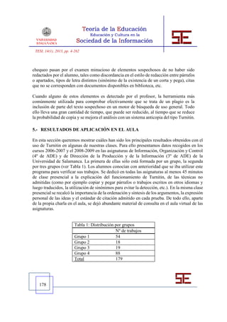 TESI, 14(1), 2013, pp. 4-262



chequeo pasan por el examen minucioso de elementos sospechosos de no haber sido
redactados por el alumno, tales como discordancia en el estilo de redacción entre párrafos
o apartados, tipos de letra distintos (sinónimo de la existencia de un corta y pega), citas
que no se corresponden con documentos disponibles en biblioteca, etc.

Cuando alguno de estos elementos es detectado por el profesor, la herramienta más
comúnmente utilizada para comprobar efectivamente que se trata de un plagio es la
inclusión de parte del texto sospechoso en un motor de búsqueda de uso general. Todo
ello lleva una gran cantidad de tiempo, que puede ser reducido, al tiempo que se reduce
la probabilidad de copia y se mejora el análisis con un sistema anticopia del tipo Turnitin.

5.- RESULTADOS DE APLICACIÓN EN EL AULA

En esta sección queremos mostrar cuáles han sido los principales resultados obtenidos con el
uso de Turnitin en algunas de nuestras clases. Para ello presentamos datos recogidos en los
cursos 2006-2007 y el 2008-2009 en las asignaturas de Información, Organización y Control
(4º de ADE) y de Dirección de la Producción y de la Información (3º de ADE) de la
Universidad de Salamanca. La primera de ellas sólo está formada por un grupo, la segunda
por tres grupos (ver Tabla 1). Los alumnos conocían con anterioridad que se iba utilizar este
programa para verificar sus trabajos. Se dedicó en todas las asignaturas al menos 45 minutos
de clase presencial a la explicación del funcionamiento de Turnitin, de las técnicas no
admitidas (como por ejemplo copiar y pegar párrafos o trabajos escritos en otros idiomas y
luego traducidos, la utilización de sinónimos para evitar la detección, etc.). En la misma clase
presencial se recalcó la importancia de la ordenación y síntesis de los argumentos, la expresión
personal de las ideas y el estándar de citación admitido en cada prueba. De todo ello, aparte
de la propia charla en el aula, se dejó abundante material de consulta en el aula virtual de las
asignaturas.


                          Tabla 1: Distribución por grupos
                                                Nº de trabajos
                          Grupo 1               54
                          Grupo 2               18
                          Grupo 3               19
                          Grupo 4               88
                          Total                 179




   178
 