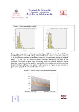 TESI, 14(1), 2013, pp. 4-262




  Figura 1: Histogramas de las pruebas




Como se puede apreciar en los histogramas (ver Figura 1) la distribución de resultados es
más homogénea en la segunda entrega, aproximándose sus valores de asimetría y curtosis
al de una distribución normal (ver Tabla 1). La media de esta segunda entrega es también
menor (5,83 por 7,54), lo cual podría sugerir un efecto aprendizaje por parte de los
alumnos. Esto podría deberse a que preparasen mejor sus trabajos según las reglas
(aprender a escribir según las reglas) o que escribiesen pensando más en la herramienta
(escribir trabajos ad hoc). Este efecto puede verse en la Figura 2, que muestra la
puntuación agregada de similitud de todos los casos.

                       Figura 2: Puntuaciones acumuladas en las pruebas




   180
 
